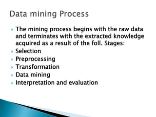  The mining process begins with the raw data
and terminates with the extracted knowledge
acquired as a result of the foll. Stages:
 Selection
 Preprocessing
 Transformation
 Data mining
 Interpretation and evaluation
 