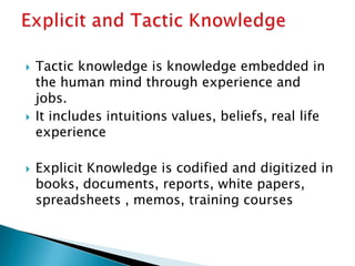  Tactic knowledge is knowledge embedded in
the human mind through experience and
jobs.
 It includes intuitions values, beliefs, real life
experience
 Explicit Knowledge is codified and digitized in
books, documents, reports, white papers,
spreadsheets , memos, training courses
 