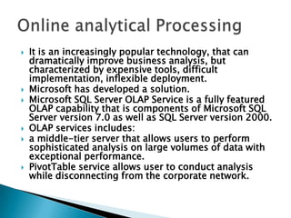  It is an increasingly popular technology, that can
dramatically improve business analysis, but
characterized by expensive tools, difficult
implementation, inflexible deployment.
 Microsoft has developed a solution.
 Microsoft SQL Server OLAP Service is a fully featured
OLAP capability that is components of Microsoft SQL
Server version 7.0 as well as SQL Server version 2000.
 OLAP services includes:
 a middle-tier server that allows users to perform
sophisticated analysis on large volumes of data with
exceptional performance.
 PivotTable service allows user to conduct analysis
while disconnecting from the corporate network.
 