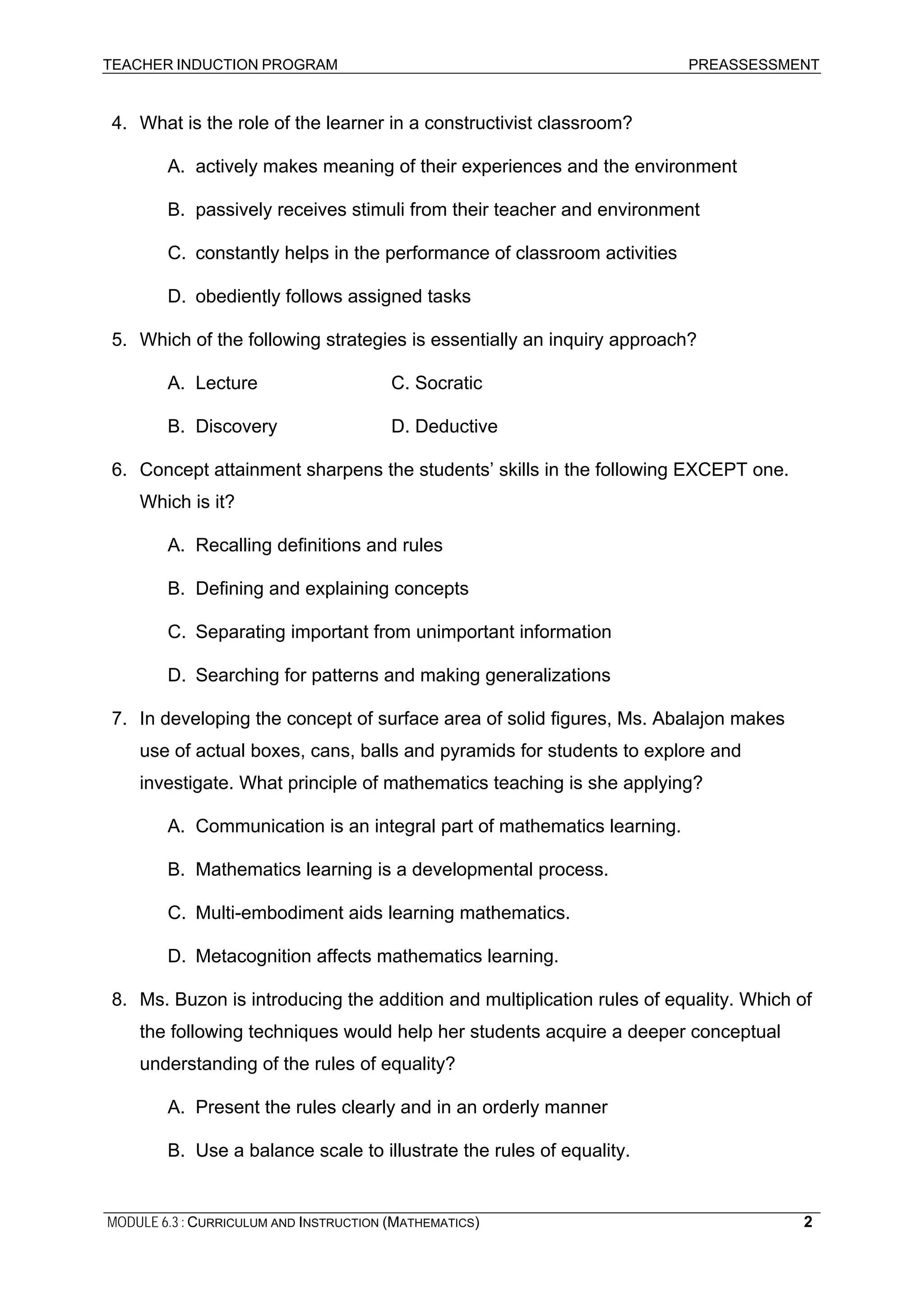 TEACHER INDUCTION PROGRAM PREASSESSMENT
4. What is the role of the learner in a constructivist classroom?
A. actively makes meaning of their experiences and the environment
B. passively receives stimuli from their teacher and environment
C. constantly helps in the performance of classroom activities
D. obediently follows assigned tasks
5. Which of the following strategies is essentially an inquiry approach?
A. Lecture C. Socratic
B. Discovery D. Deductive
6. Concept attainment sharpens the students’ skills in the following EXCEPT one.
Which is it?
A. Recalling definitions and rules
B. Defining and explaining concepts
C. Separating important from unimportant information
D. Searching for patterns and making generalizations
7. In developing the concept of surface area of solid figures, Ms. Abalajon makes
use of actual boxes, cans, balls and pyramids for students to explore and
investigate. What principle of mathematics teaching is she applying?
A. Communication is an integral part of mathematics learning.
B. Mathematics learning is a developmental process.
C. Multi-embodiment aids learning mathematics.
D. Metacognition affects mathematics learning.
8. Ms. Buzon is introducing the addition and multiplication rules of equality. Which of
the following techniques would help her students acquire a deeper conceptual
understanding of the rules of equality?
A. Present the rules clearly and in an orderly manner
B. Use a balance scale to illustrate the rules of equality.
MODULE 6.3 : CURRICULUM AND INSTRUCTION (MATHEMATICS) 2
 