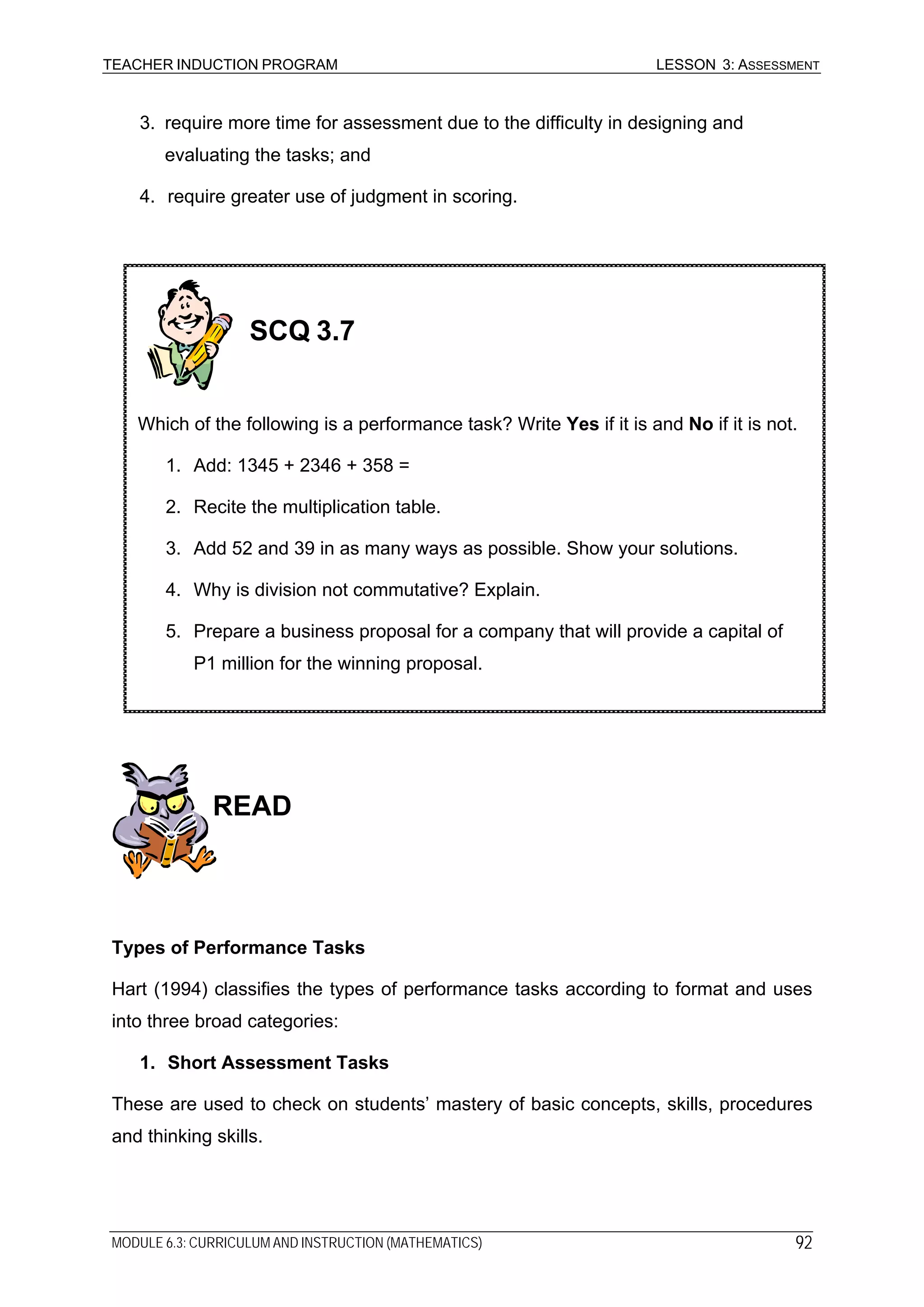 TEACHER INDUCTION PROGRAM LESSON 3: ASSESSMENT
3. require more time for assessment due to the difficulty in designing and
evaluating the tasks; and
4. require greater use of judgment in scoring.
SCQ 3.7
Which of the following is a performance task? Write Yes if it is and No if it is not.
1. Add: 1345 + 2346 + 358 =
2. Recite the multiplication table.
3. Add 52 and 39 in as many ways as possible. Show your solutions.
4. Why is division not commutative? Explain.
5. Prepare a business proposal for a company that will provide a capital of
P1 million for the winning proposal.
READ
Types of Performance Tasks
Hart (1994) classifies the types of performance tasks according to format and uses
into three broad categories:
1. Short Assessment Tasks
These are used to check on students’ mastery of basic concepts, skills, procedures
and thinking skills.
MODULE 6.3: CURRICULUM AND INSTRUCTION (MATHEMATICS) 92
 