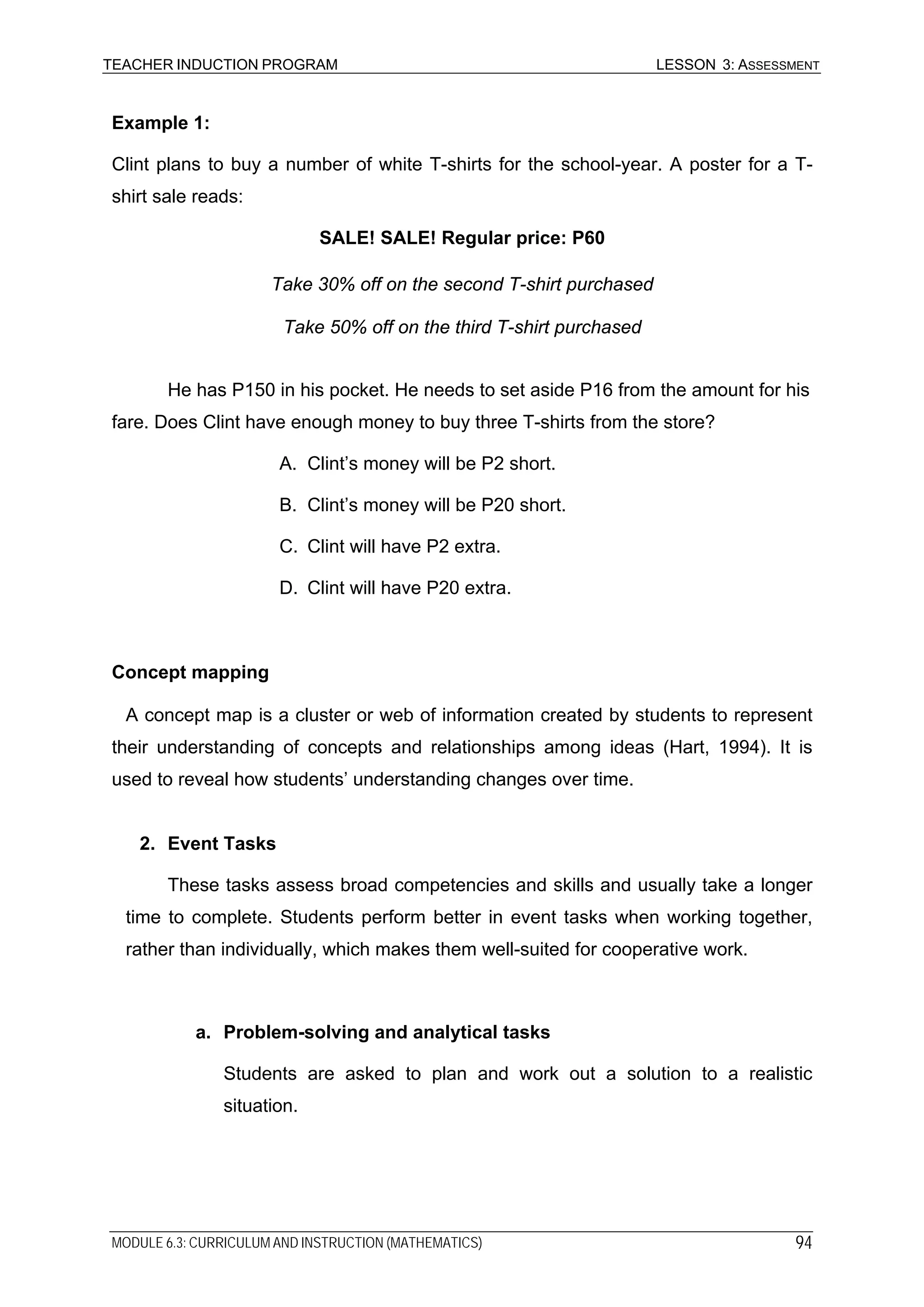 TEACHER INDUCTION PROGRAM LESSON 3: ASSESSMENT
Example 1:
Clint plans to buy a number of white T-shirts for the school-year. A poster for a T-
shirt sale reads:
SALE! SALE! Regular price: P60
Take 30% off on the second T-shirt purchased
Take 50% off on the third T-shirt purchased
He has P150 in his pocket. He needs to set aside P16 from the amount for his
fare. Does Clint have enough money to buy three T-shirts from the store?
A. Clint’s money will be P2 short.
B. Clint’s money will be P20 short.
C. Clint will have P2 extra.
D. Clint will have P20 extra.
Concept mapping
A concept map is a cluster or web of information created by students to represent
their understanding of concepts and relationships among ideas (Hart, 1994). It is
used to reveal how students’ understanding changes over time.
2. Event Tasks
These tasks assess broad competencies and skills and usually take a longer
time to complete. Students perform better in event tasks when working together,
rather than individually, which makes them well-suited for cooperative work.
a. Problem-solving and analytical tasks
Students are asked to plan and work out a solution to a realistic
situation.
MODULE 6.3: CURRICULUM AND INSTRUCTION (MATHEMATICS) 94
 