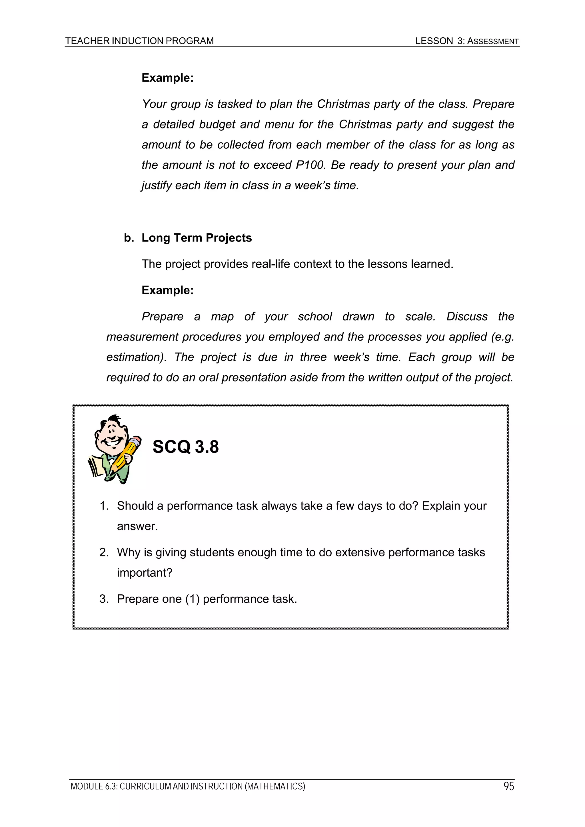 TEACHER INDUCTION PROGRAM LESSON 3: ASSESSMENT
Example:
Your group is tasked to plan the Christmas party of the class. Prepare
a detailed budget and menu for the Christmas party and suggest the
amount to be collected from each member of the class for as long as
the amount is not to exceed P100. Be ready to present your plan and
justify each item in class in a week’s time.
b. Long Term Projects
The project provides real-life context to the lessons learned.
Example:
Prepare a map of your school drawn to scale. Discuss the
measurement procedures you employed and the processes you applied (e.g.
estimation). The project is due in three week’s time. Each group will be
required to do an oral presentation aside from the written output of the project.
SCQ 3.8
1. Should a performance task always take a few days to do? Explain your
answer.
2. Why is giving students enough time to do extensive performance tasks
important?
3. Prepare one (1) performance task.
MODULE 6.3: CURRICULUM AND INSTRUCTION (MATHEMATICS) 95
 