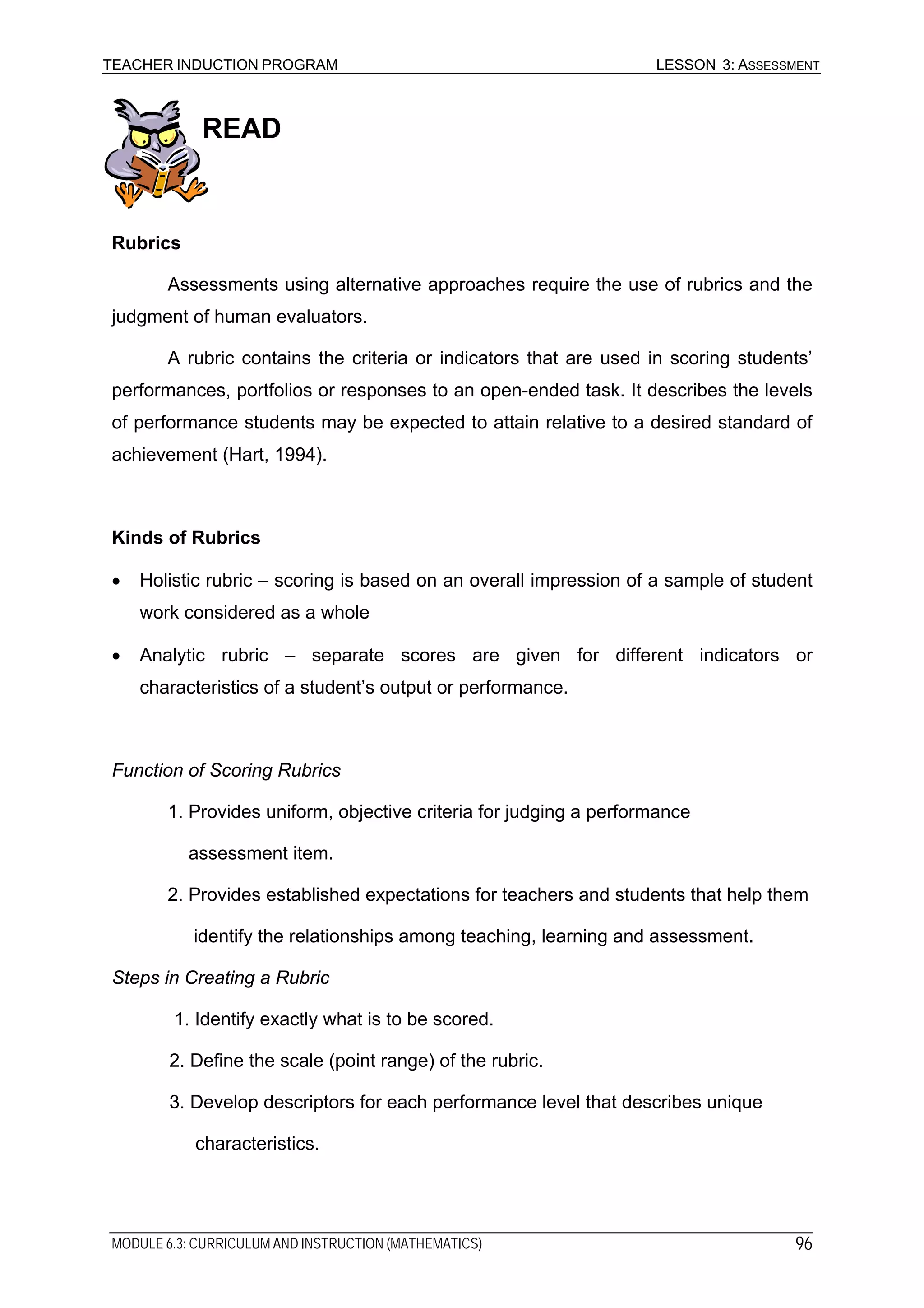 TEACHER INDUCTION PROGRAM LESSON 3: ASSESSMENT
READ
Rubrics
Assessments using alternative approaches require the use of rubrics and the
judgment of human evaluators.
A rubric contains the criteria or indicators that are used in scoring students’
performances, portfolios or responses to an open-ended task. It describes the levels
of performance students may be expected to attain relative to a desired standard of
achievement (Hart, 1994).
Kinds of Rubrics
• Holistic rubric – scoring is based on an overall impression of a sample of student
work considered as a whole
• Analytic rubric – separate scores are given for different indicators or
characteristics of a student’s output or performance.
Function of Scoring Rubrics
1. Provides uniform, objective criteria for judging a performance
assessment item.
2. Provides established expectations for teachers and students that help them
identify the relationships among teaching, learning and assessment.
Steps in Creating a Rubric
1. Identify exactly what is to be scored.
2. Define the scale (point range) of the rubric.
3. Develop descriptors for each performance level that describes unique
characteristics.
MODULE 6.3: CURRICULUM AND INSTRUCTION (MATHEMATICS) 96
 
