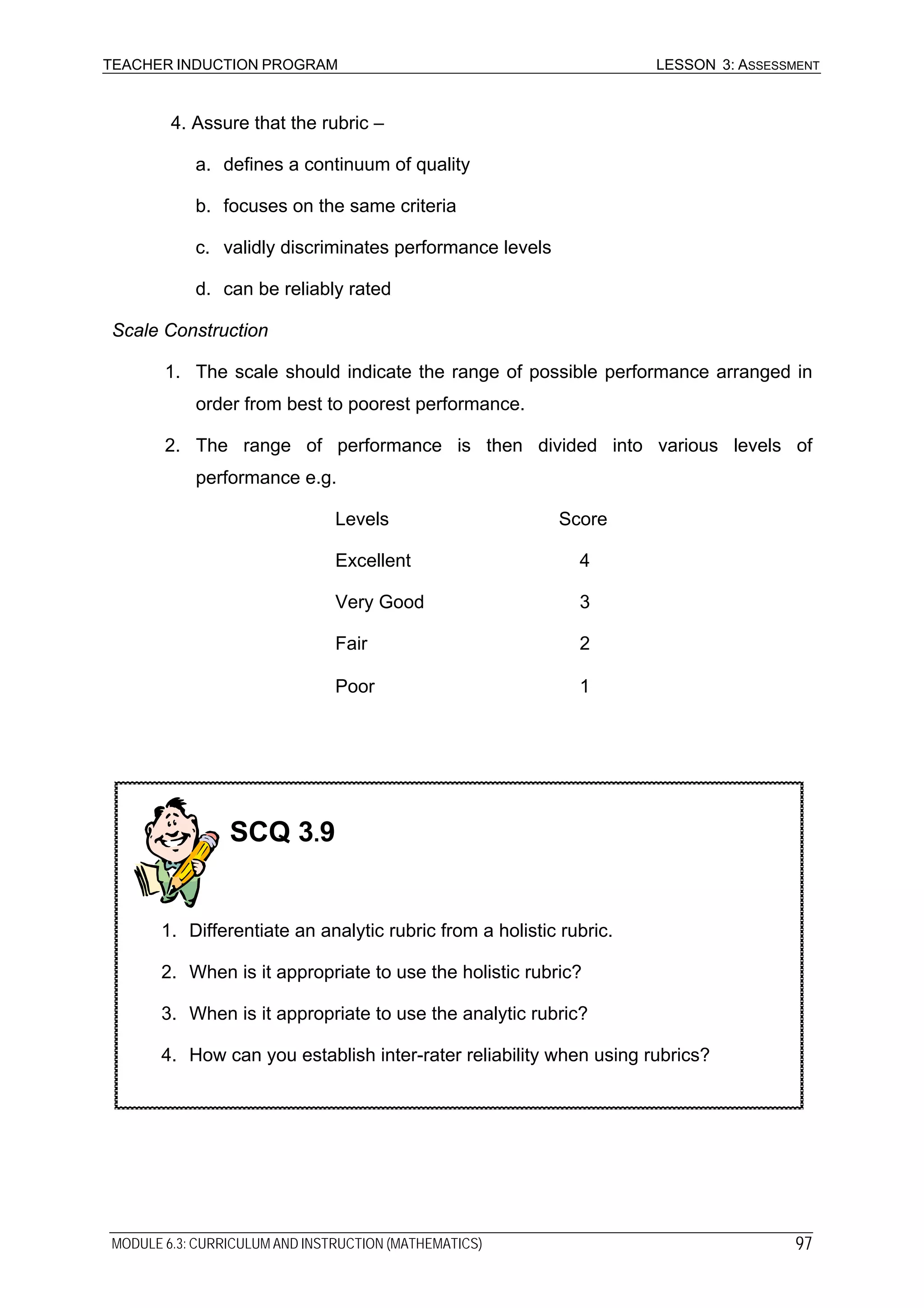 TEACHER INDUCTION PROGRAM LESSON 3: ASSESSMENT
4. Assure that the rubric –
a. defines a continuum of quality
b. focuses on the same criteria
c. validly discriminates performance levels
d. can be reliably rated
Scale Construction
1. The scale should indicate the range of possible performance arranged in
order from best to poorest performance.
2. The range of performance is then divided into various levels of
performance e.g.
Levels Score
Excellent 4
Very Good 3
Fair 2
Poor 1
SCQ 3.9
1. Differentiate an analytic rubric from a holistic rubric.
2. When is it appropriate to use the holistic rubric?
3. When is it appropriate to use the analytic rubric?
4. How can you establish inter-rater reliability when using rubrics?
MODULE 6.3: CURRICULUM AND INSTRUCTION (MATHEMATICS) 97
 