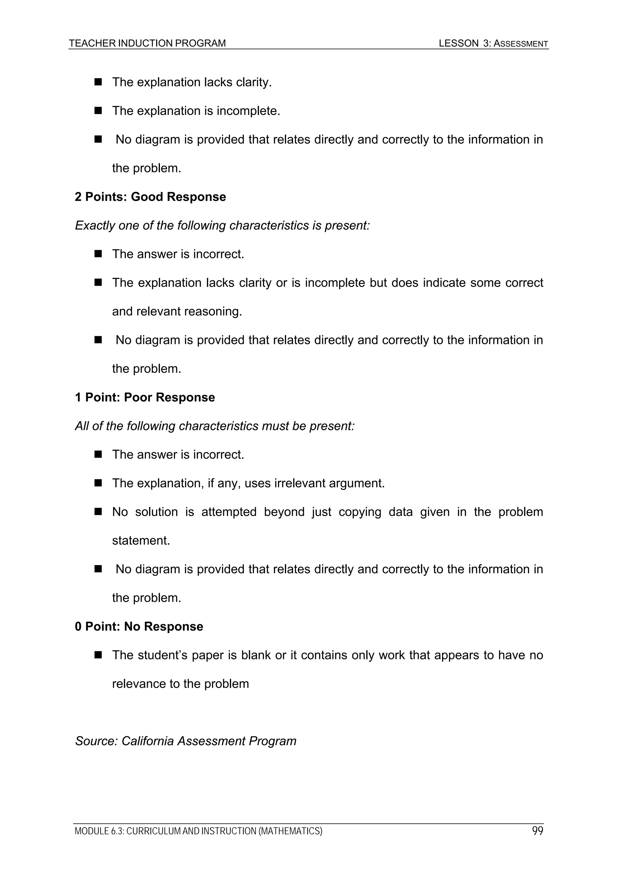 TEACHER INDUCTION PROGRAM LESSON 3: ASSESSMENT
The explanation lacks clarity.
The explanation is incomplete.
No diagram is provided that relates directly and correctly to the information in
the problem.
2 Points: Good Response
Exactly one of the following characteristics is present:
The answer is incorrect.
The explanation lacks clarity or is incomplete but does indicate some correct
and relevant reasoning.
No diagram is provided that relates directly and correctly to the information in
the problem.
1 Point: Poor Response
All of the following characteristics must be present:
The answer is incorrect.
The explanation, if any, uses irrelevant argument.
No solution is attempted beyond just copying data given in the problem
statement.
No diagram is provided that relates directly and correctly to the information in
the problem.
0 Point: No Response
The student’s paper is blank or it contains only work that appears to have no
relevance to the problem
Source: California Assessment Program
MODULE 6.3: CURRICULUM AND INSTRUCTION (MATHEMATICS) 99
 