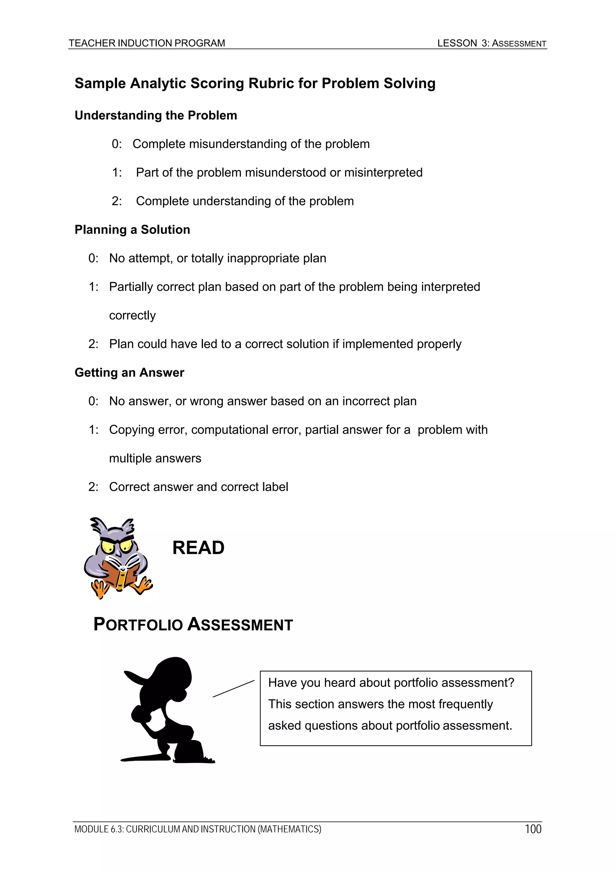 TEACHER INDUCTION PROGRAM LESSON 3: ASSESSMENT
Sample Analytic Scoring Rubric for Problem Solving
Understanding the Problem
0: Complete misunderstanding of the problem
1: Part of the problem misunderstood or misinterpreted
2: Complete understanding of the problem
Planning a Solution
0: No attempt, or totally inappropriate plan
1: Partially correct plan based on part of the problem being interpreted
correctly
2: Plan could have led to a correct solution if implemented properly
Getting an Answer
0: No answer, or wrong answer based on an incorrect plan
1: Copying error, computational error, partial answer for a problem with
multiple answers
2: Correct answer and correct label
READ
PORTFOLIO ASSESSMENT
Have you heard about portfolio assessment?
This section answers the most frequently
asked questions about portfolio assessment.
MODULE 6.3: CURRICULUM AND INSTRUCTION (MATHEMATICS) 100
 