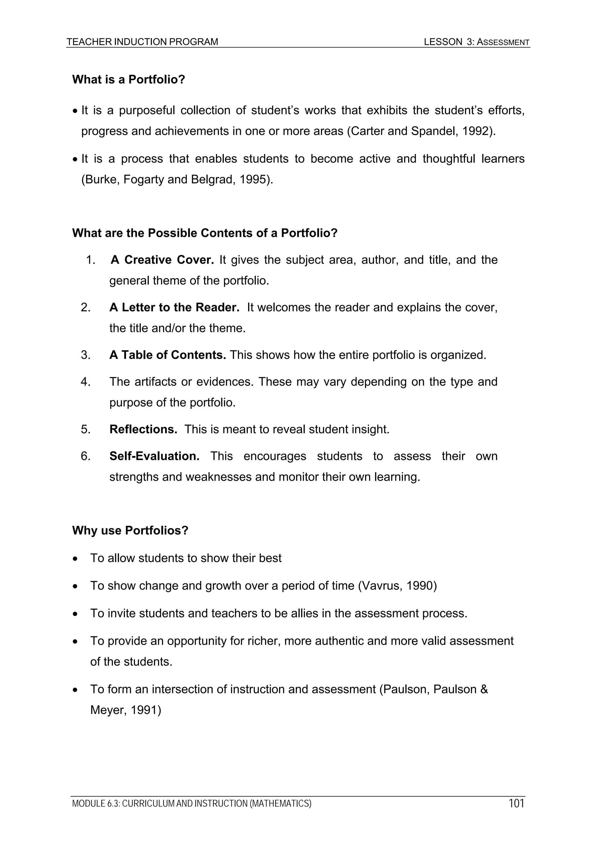 TEACHER INDUCTION PROGRAM LESSON 3: ASSESSMENT
What is a Portfolio?
• It is a purposeful collection of student’s works that exhibits the student’s efforts,
progress and achievements in one or more areas (Carter and Spandel, 1992).
• It is a process that enables students to become active and thoughtful learners
(Burke, Fogarty and Belgrad, 1995).
What are the Possible Contents of a Portfolio?
1. A Creative Cover. It gives the subject area, author, and title, and the
general theme of the portfolio.
2. A Letter to the Reader. It welcomes the reader and explains the cover,
the title and/or the theme.
3. A Table of Contents. This shows how the entire portfolio is organized.
4. The artifacts or evidences. These may vary depending on the type and
purpose of the portfolio.
5. Reflections. This is meant to reveal student insight.
6. Self-Evaluation. This encourages students to assess their own
strengths and weaknesses and monitor their own learning.
Why use Portfolios?
• To allow students to show their best
• To show change and growth over a period of time (Vavrus, 1990)
• To invite students and teachers to be allies in the assessment process.
• To provide an opportunity for richer, more authentic and more valid assessment
of the students.
• To form an intersection of instruction and assessment (Paulson, Paulson &
Meyer, 1991)
MODULE 6.3: CURRICULUM AND INSTRUCTION (MATHEMATICS) 101
 