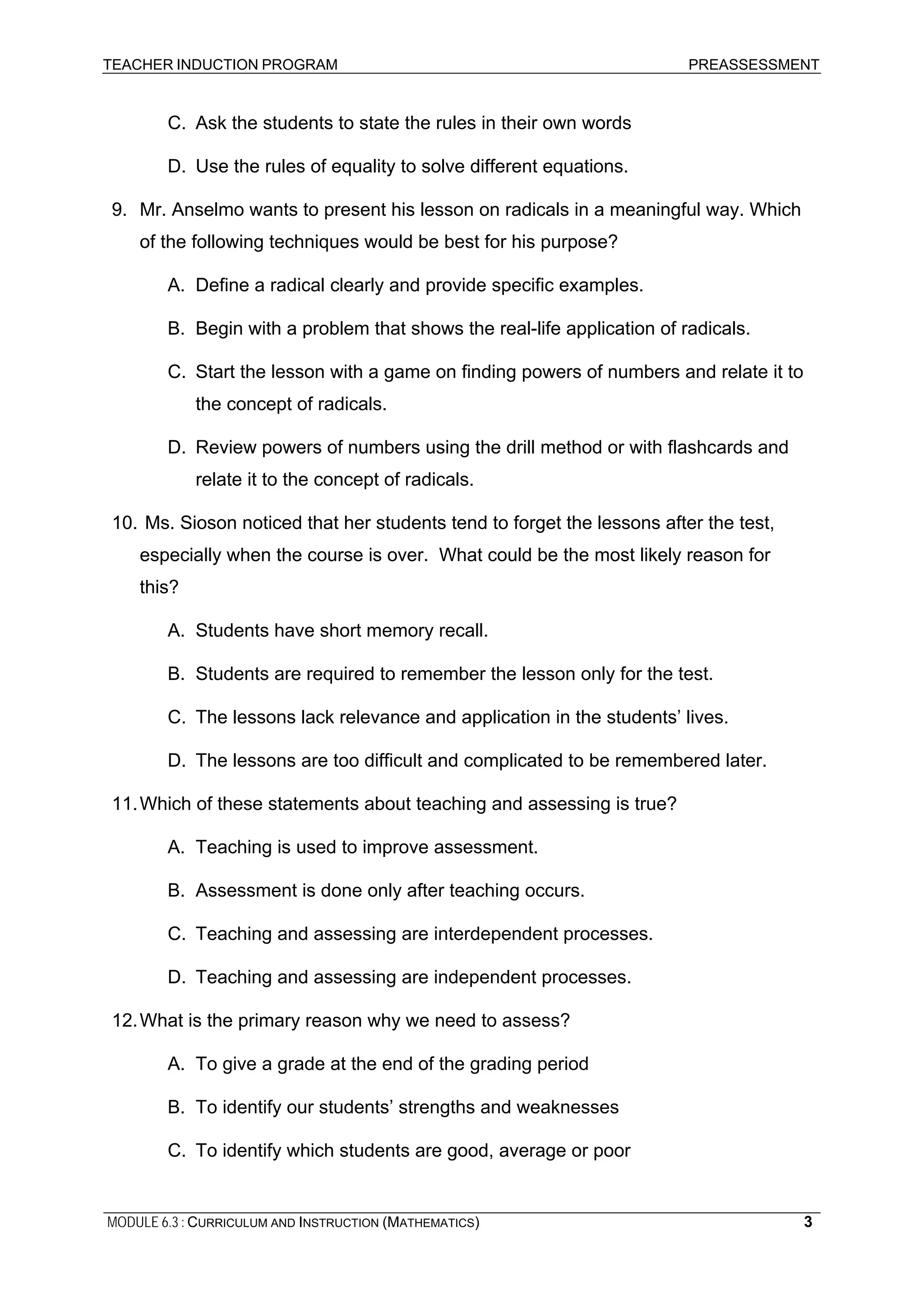 TEACHER INDUCTION PROGRAM PREASSESSMENT
C. Ask the students to state the rules in their own words
D. Use the rules of equality to solve different equations.
9. Mr. Anselmo wants to present his lesson on radicals in a meaningful way. Which
of the following techniques would be best for his purpose?
A. Define a radical clearly and provide specific examples.
B. Begin with a problem that shows the real-life application of radicals.
C. Start the lesson with a game on finding powers of numbers and relate it to
the concept of radicals.
D. Review powers of numbers using the drill method or with flashcards and
relate it to the concept of radicals.
10. Ms. Sioson noticed that her students tend to forget the lessons after the test,
especially when the course is over. What could be the most likely reason for
this?
A. Students have short memory recall.
B. Students are required to remember the lesson only for the test.
C. The lessons lack relevance and application in the students’ lives.
D. The lessons are too difficult and complicated to be remembered later.
11.Which of these statements about teaching and assessing is true?
A. Teaching is used to improve assessment.
B. Assessment is done only after teaching occurs.
C. Teaching and assessing are interdependent processes.
D. Teaching and assessing are independent processes.
12.What is the primary reason why we need to assess?
A. To give a grade at the end of the grading period
B. To identify our students’ strengths and weaknesses
C. To identify which students are good, average or poor
MODULE 6.3 : CURRICULUM AND INSTRUCTION (MATHEMATICS) 3
 