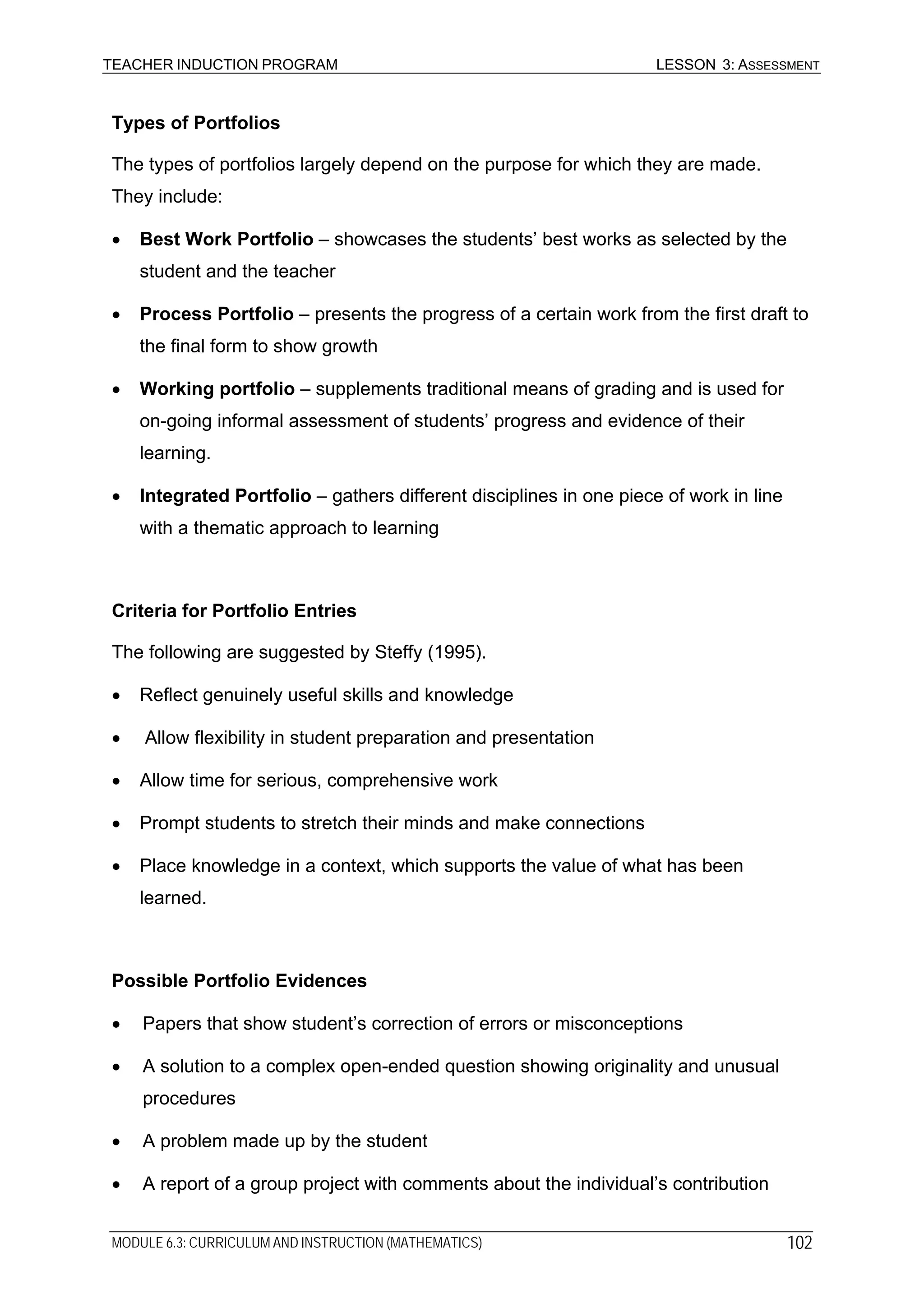 TEACHER INDUCTION PROGRAM LESSON 3: ASSESSMENT
Types of Portfolios
The types of portfolios largely depend on the purpose for which they are made.
They include:
• Best Work Portfolio – showcases the students’ best works as selected by the
student and the teacher
• Process Portfolio – presents the progress of a certain work from the first draft to
the final form to show growth
• Working portfolio – supplements traditional means of grading and is used for
on-going informal assessment of students’ progress and evidence of their
learning.
• Integrated Portfolio – gathers different disciplines in one piece of work in line
with a thematic approach to learning
Criteria for Portfolio Entries
The following are suggested by Steffy (1995).
• Reflect genuinely useful skills and knowledge
• Allow flexibility in student preparation and presentation
• Allow time for serious, comprehensive work
• Prompt students to stretch their minds and make connections
• Place knowledge in a context, which supports the value of what has been
learned.
Possible Portfolio Evidences
• Papers that show student’s correction of errors or misconceptions
• A solution to a complex open-ended question showing originality and unusual
procedures
• A problem made up by the student
• A report of a group project with comments about the individual’s contribution
MODULE 6.3: CURRICULUM AND INSTRUCTION (MATHEMATICS) 102
 