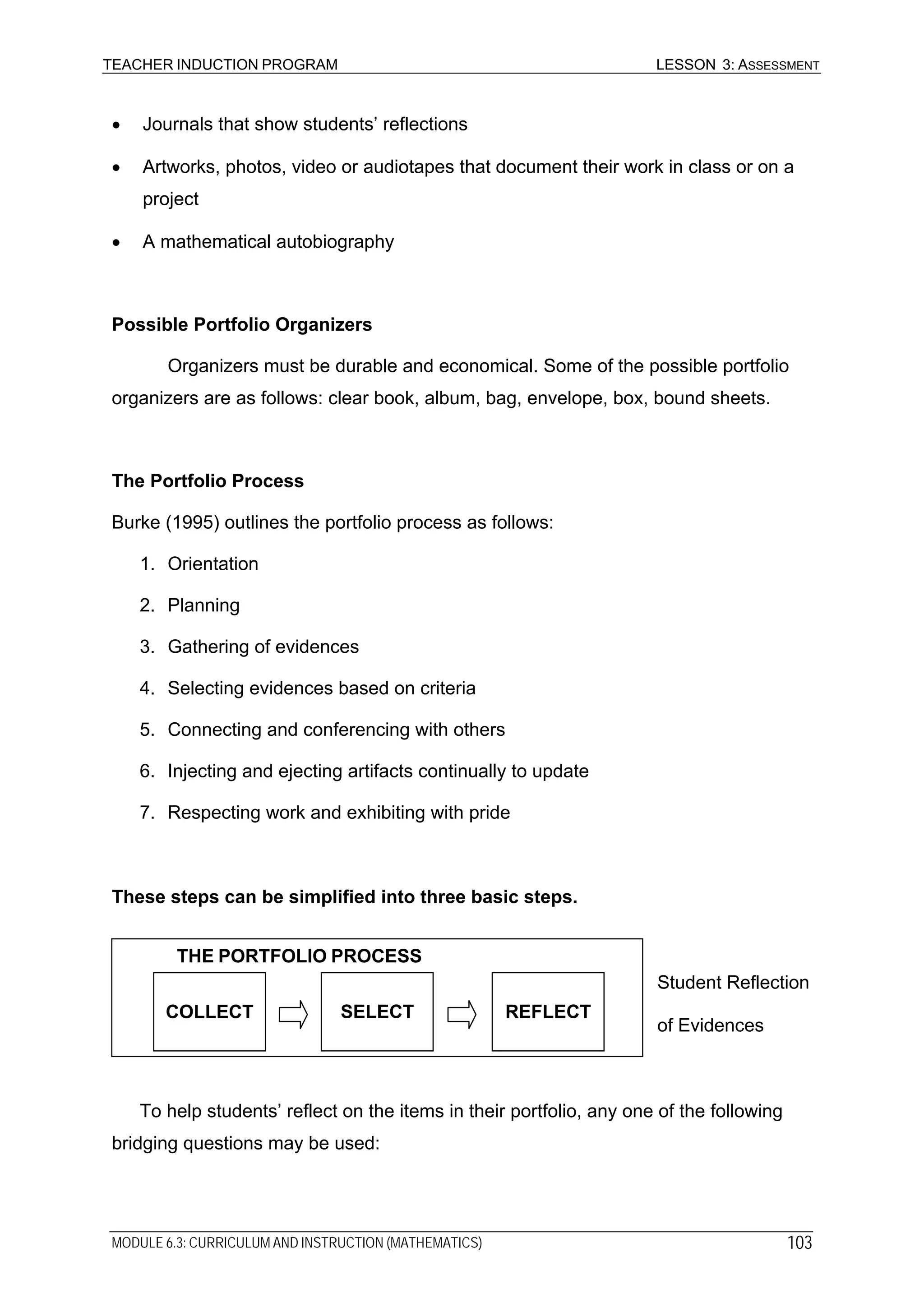 TEACHER INDUCTION PROGRAM LESSON 3: ASSESSMENT
• Journals that show students’ reflections
• Artworks, photos, video or audiotapes that document their work in class or on a
project
• A mathematical autobiography
Possible Portfolio Organizers
Organizers must be durable and economical. Some of the possible portfolio
organizers are as follows: clear book, album, bag, envelope, box, bound sheets.
The Portfolio Process
Burke (1995) outlines the portfolio process as follows:
1. Orientation
2. Planning
3. Gathering of evidences
4. Selecting evidences based on criteria
5. Connecting and conferencing with others
6. Injecting and ejecting artifacts continually to update
7. Respecting work and exhibiting with pride
These steps can be simplified into three basic steps.
REFLECT
THE PORTFOLIO PROCESS
SELECTCOLLECT
Student Reflection
of Evidences
To help students’ reflect on the items in their portfolio, any one of the following
bridging questions may be used:
MODULE 6.3: CURRICULUM AND INSTRUCTION (MATHEMATICS) 103
 