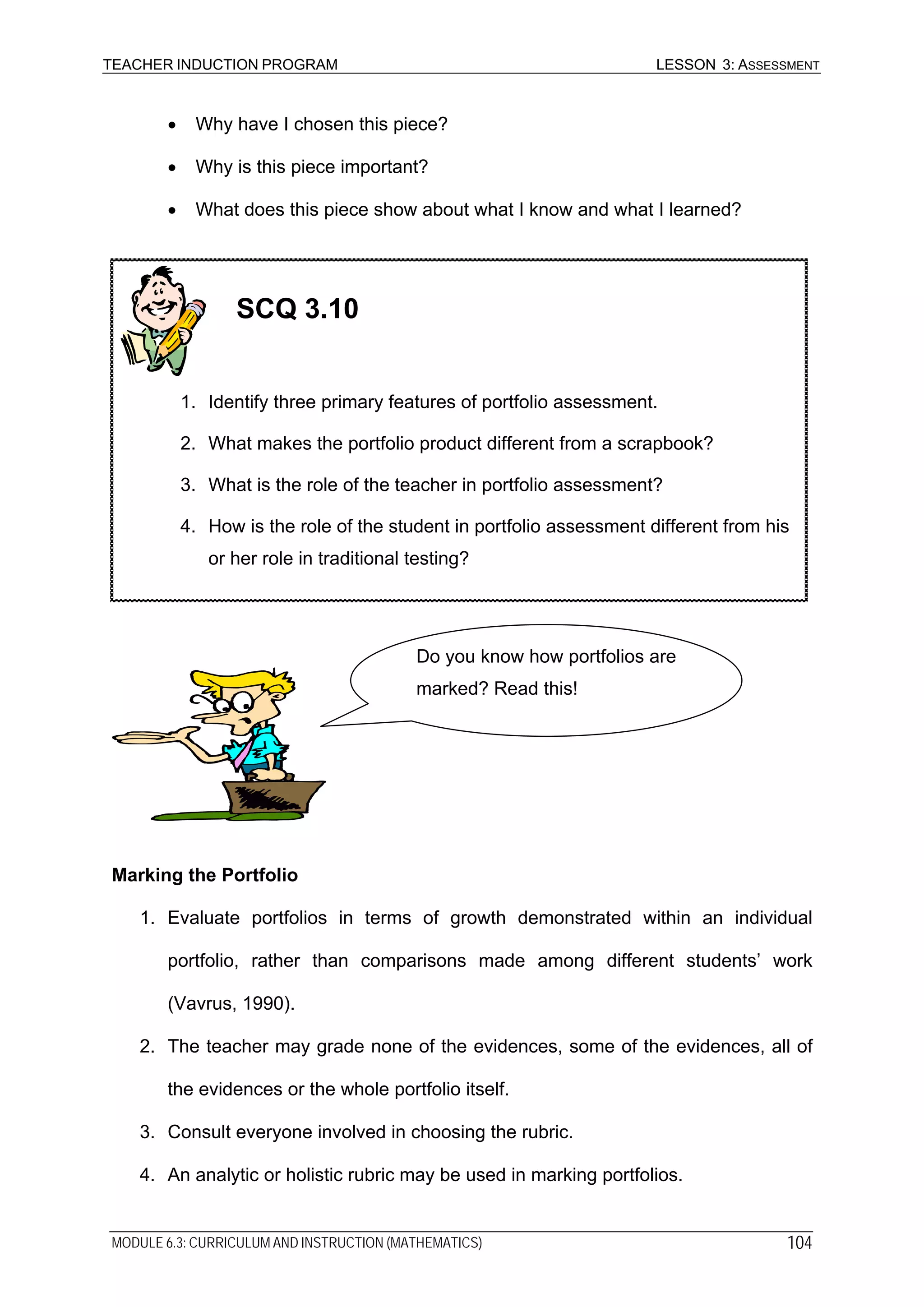 TEACHER INDUCTION PROGRAM LESSON 3: ASSESSMENT
• Why have I chosen this piece?
• Why is this piece important?
• What does this piece show about what I know and what I learned?
SCQ 3.10
1. Identify three primary features of portfolio assessment.
2. What makes the portfolio product different from a scrapbook?
3. What is the role of the teacher in portfolio assessment?
4. How is the role of the student in portfolio assessment different from his
or her role in traditional testing?
Do you know how portfolios are
marked? Read this!
Marking the Portfolio
1. Evaluate portfolios in terms of growth demonstrated within an individual
portfolio, rather than comparisons made among different students’ work
(Vavrus, 1990).
2. The teacher may grade none of the evidences, some of the evidences, all of
the evidences or the whole portfolio itself.
3. Consult everyone involved in choosing the rubric.
4. An analytic or holistic rubric may be used in marking portfolios.
MODULE 6.3: CURRICULUM AND INSTRUCTION (MATHEMATICS) 104
 