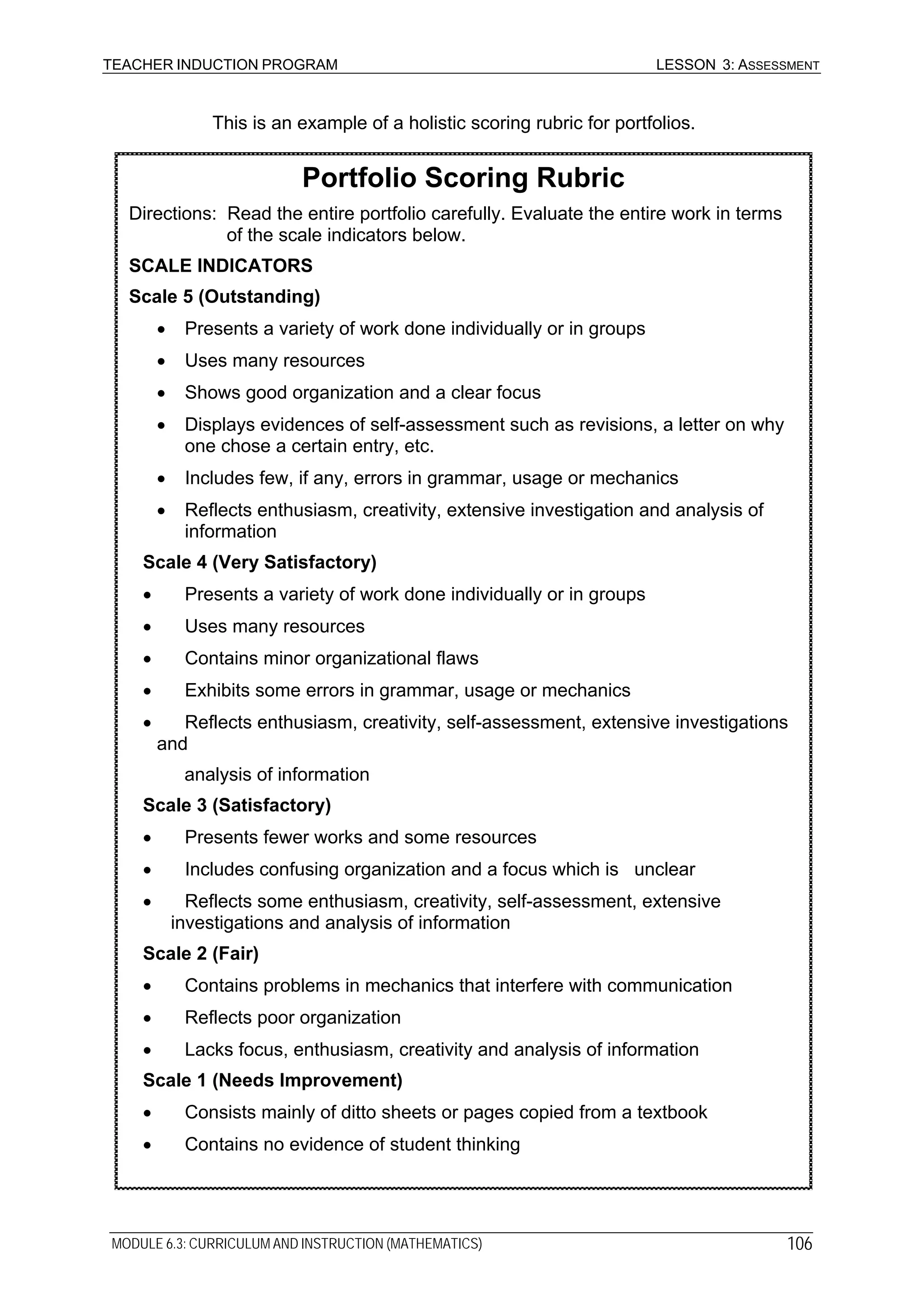 TEACHER INDUCTION PROGRAM LESSON 3: ASSESSMENT
This is an example of a holistic scoring rubric for portfolios.
Portfolio Scoring Rubric
Directions: Read the entire portfolio carefully. Evaluate the entire work in terms
of the scale indicators below.
SCALE INDICATORS
Scale 5 (Outstanding)
• Presents a variety of work done individually or in groups
• Uses many resources
• Shows good organization and a clear focus
• Displays evidences of self-assessment such as revisions, a letter on why
one chose a certain entry, etc.
• Includes few, if any, errors in grammar, usage or mechanics
• Reflects enthusiasm, creativity, extensive investigation and analysis of
information
Scale 4 (Very Satisfactory)
• Presents a variety of work done individually or in groups
• Uses many resources
• Contains minor organizational flaws
• Exhibits some errors in grammar, usage or mechanics
• Reflects enthusiasm, creativity, self-assessment, extensive investigations
and
analysis of information
Scale 3 (Satisfactory)
• Presents fewer works and some resources
• Includes confusing organization and a focus which is unclear
• Reflects some enthusiasm, creativity, self-assessment, extensive
investigations and analysis of information
Scale 2 (Fair)
• Contains problems in mechanics that interfere with communication
• Reflects poor organization
• Lacks focus, enthusiasm, creativity and analysis of information
Scale 1 (Needs Improvement)
• Consists mainly of ditto sheets or pages copied from a textbook
• Contains no evidence of student thinking
MODULE 6.3: CURRICULUM AND INSTRUCTION (MATHEMATICS) 106
 
