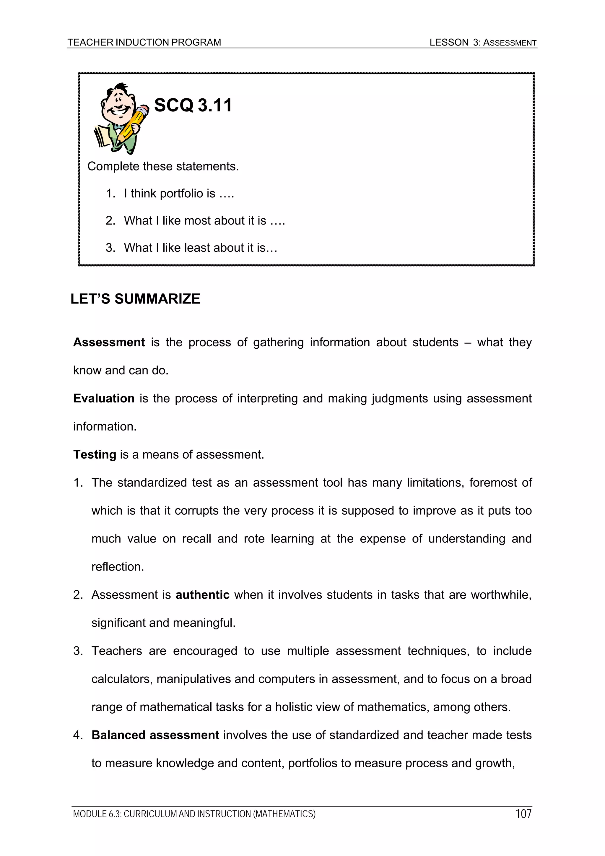 TEACHER INDUCTION PROGRAM LESSON 3: ASSESSMENT
SCQ 3.11
Complete these statements.
1. I think portfolio is ….
2. What I like most about it is ….
3. What I like least about it is…
LET’S SUMMARIZE
Assessment is the process of gathering information about students – what they
know and can do.
Evaluation is the process of interpreting and making judgments using assessment
information.
Testing is a means of assessment.
1. The standardized test as an assessment tool has many limitations, foremost of
which is that it corrupts the very process it is supposed to improve as it puts too
much value on recall and rote learning at the expense of understanding and
reflection.
2. Assessment is authentic when it involves students in tasks that are worthwhile,
significant and meaningful.
3. Teachers are encouraged to use multiple assessment techniques, to include
calculators, manipulatives and computers in assessment, and to focus on a broad
range of mathematical tasks for a holistic view of mathematics, among others.
4. Balanced assessment involves the use of standardized and teacher made tests
to measure knowledge and content, portfolios to measure process and growth,
MODULE 6.3: CURRICULUM AND INSTRUCTION (MATHEMATICS) 107
 
