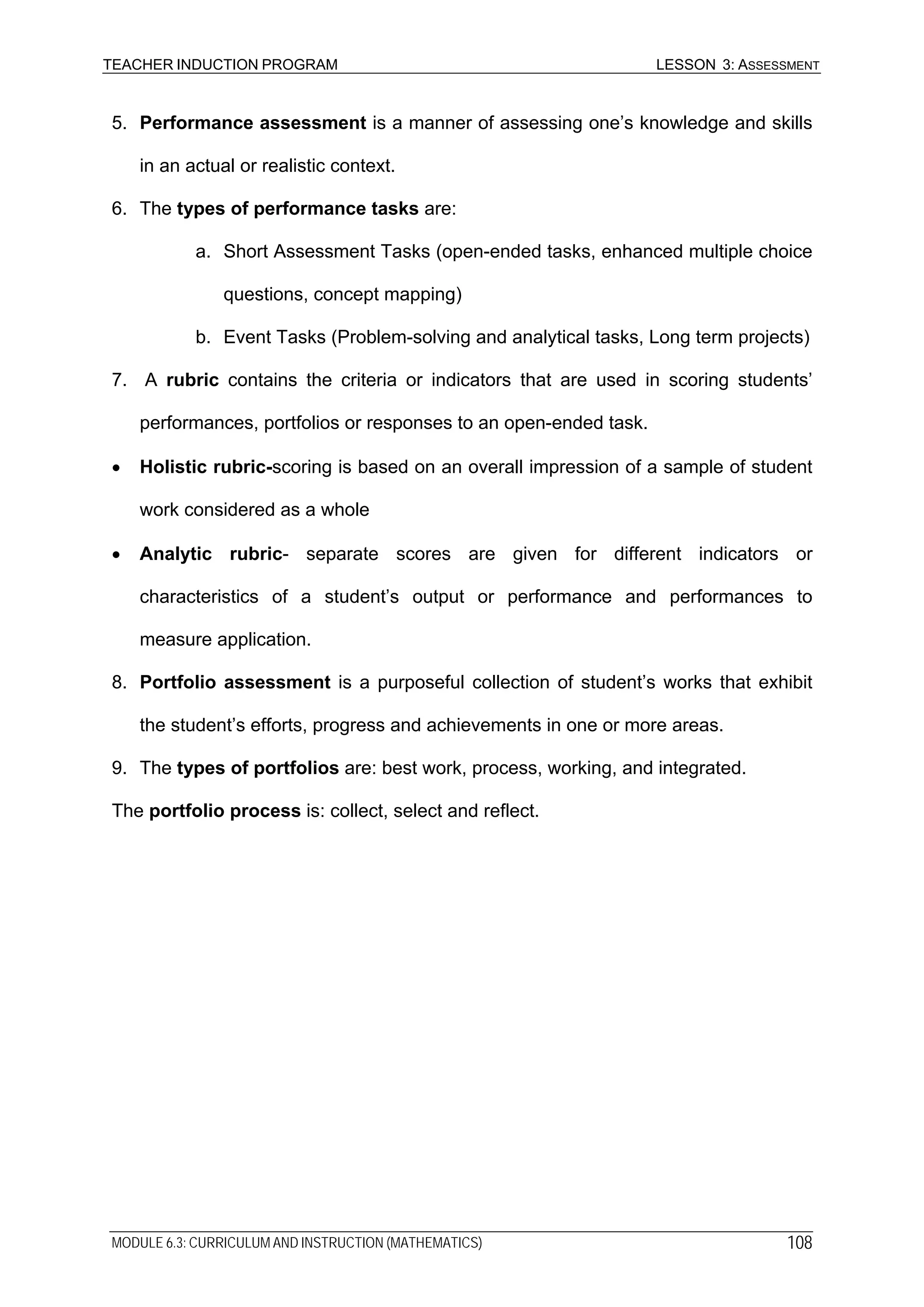 TEACHER INDUCTION PROGRAM LESSON 3: ASSESSMENT
MODULE 6.3: CURRICULUM AND INSTRUCTION (MATHEMATICS) 108
5. Performance assessment is a manner of assessing one’s knowledge and skills
in an actual or realistic context.
6. The types of performance tasks are:
a. Short Assessment Tasks (open-ended tasks, enhanced multiple choice
questions, concept mapping)
b. Event Tasks (Problem-solving and analytical tasks, Long term projects)
7. A rubric contains the criteria or indicators that are used in scoring students’
performances, portfolios or responses to an open-ended task.
• Holistic rubric-scoring is based on an overall impression of a sample of student
work considered as a whole
• Analytic rubric- separate scores are given for different indicators or
characteristics of a student’s output or performance and performances to
measure application.
8. Portfolio assessment is a purposeful collection of student’s works that exhibit
the student’s efforts, progress and achievements in one or more areas.
9. The types of portfolios are: best work, process, working, and integrated.
The portfolio process is: collect, select and reflect.
 