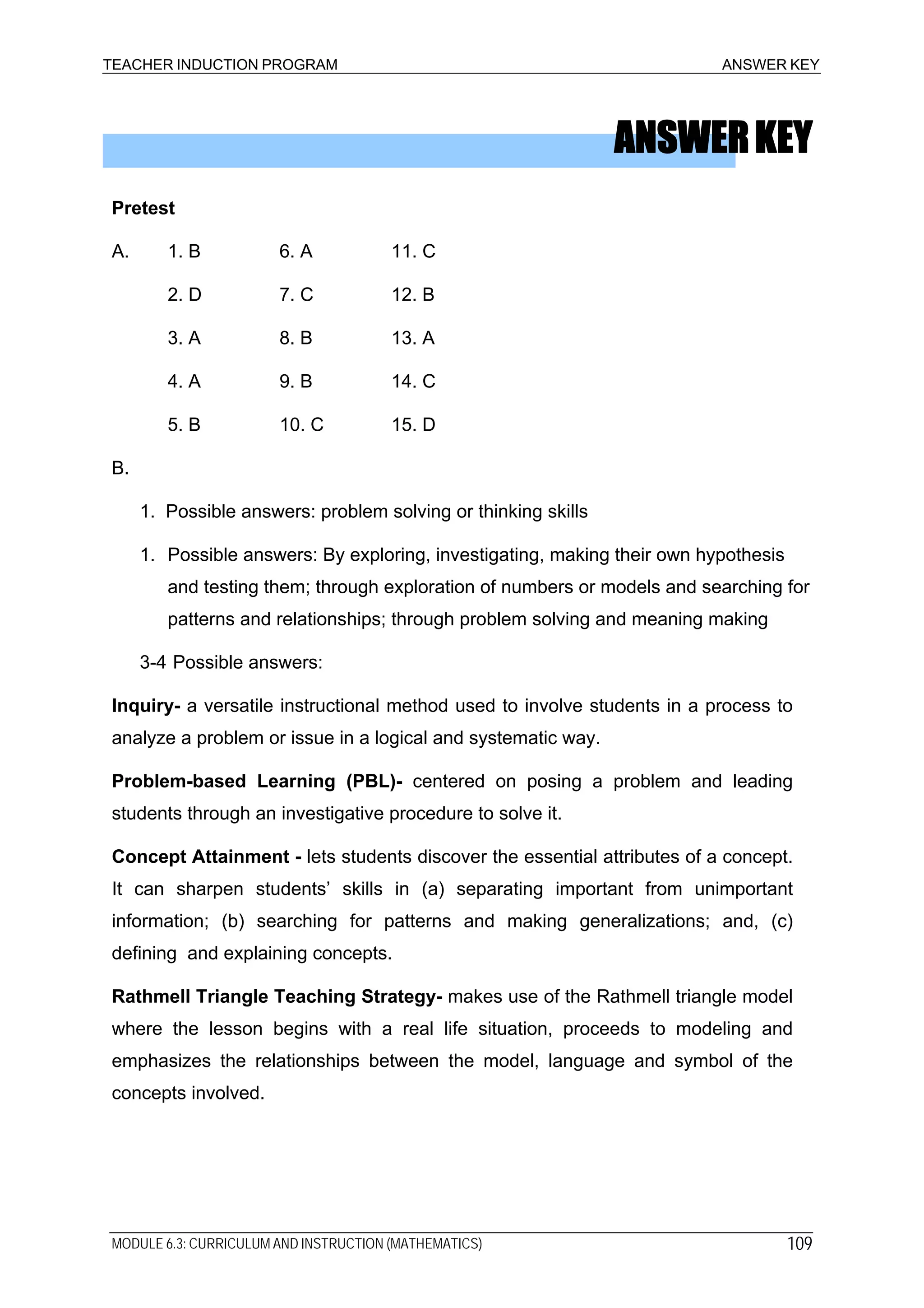 TEACHER INDUCTION PROGRAM ANSWER KEY
ANSWERKEY
Pretest
A. 1. B 6. A 11. C
2. D 7. C 12. B
3. A 8. B 13. A
4. A 9. B 14. C
5. B 10. C 15. D
B.
1. Possible answers: problem solving or thinking skills
1. Possible answers: By exploring, investigating, making their own hypothesis
and testing them; through exploration of numbers or models and searching for
patterns and relationships; through problem solving and meaning making
3-4 Possible answers:
Inquiry- a versatile instructional method used to involve students in a process to
analyze a problem or issue in a logical and systematic way.
Problem-based Learning (PBL)- centered on posing a problem and leading
students through an investigative procedure to solve it.
Concept Attainment - lets students discover the essential attributes of a concept.
It can sharpen students’ skills in (a) separating important from unimportant
information; (b) searching for patterns and making generalizations; and, (c)
defining and explaining concepts.
Rathmell Triangle Teaching Strategy- makes use of the Rathmell triangle model
where the lesson begins with a real life situation, proceeds to modeling and
emphasizes the relationships between the model, language and symbol of the
concepts involved.
MODULE 6.3: CURRICULUM AND INSTRUCTION (MATHEMATICS) 109
 