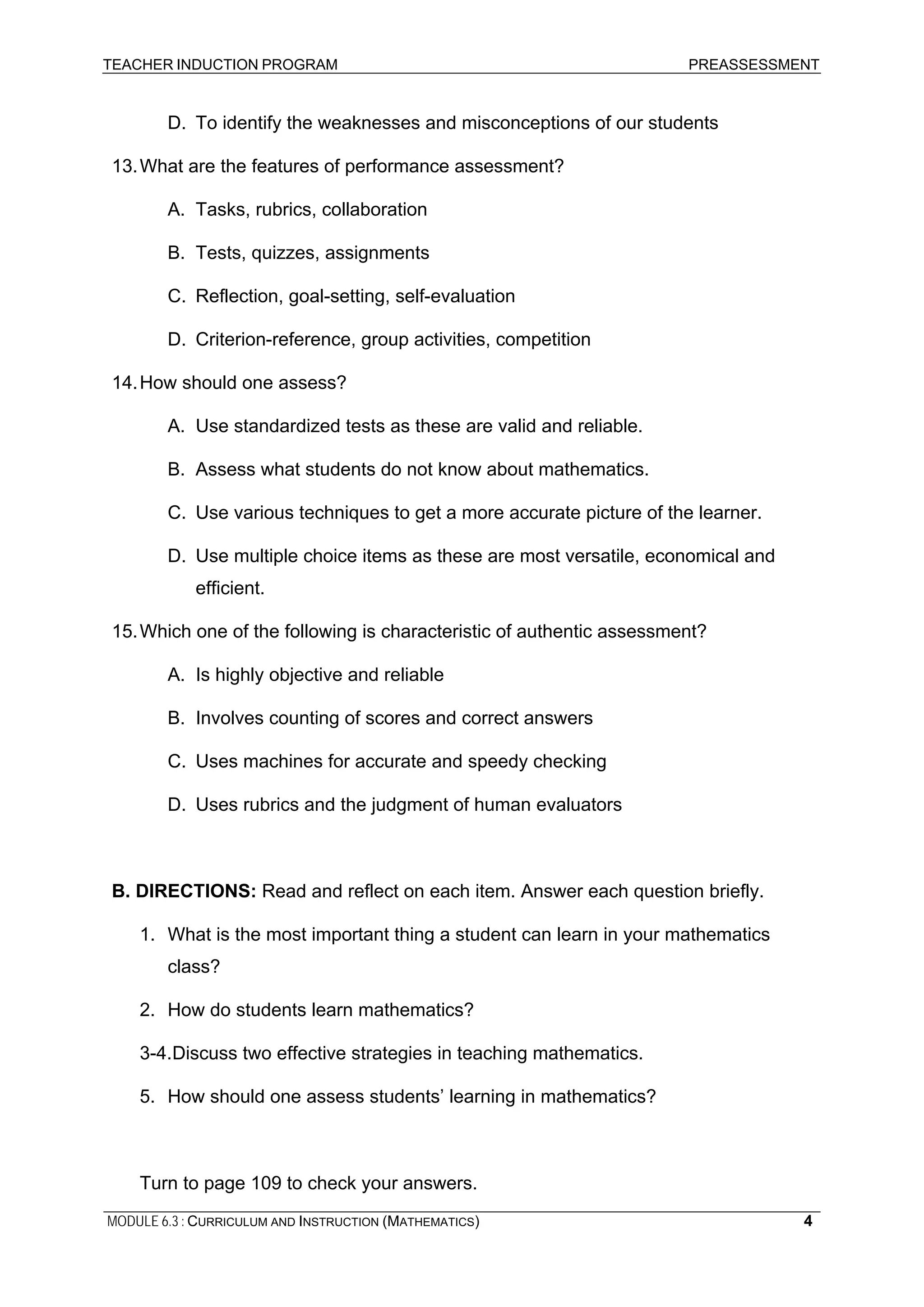 TEACHER INDUCTION PROGRAM PREASSESSMENT
MODULE 6.3 : CURRICULUM AND INSTRUCTION (MATHEMATICS) 4
D. To identify the weaknesses and misconceptions of our students
13.What are the features of performance assessment?
A. Tasks, rubrics, collaboration
B. Tests, quizzes, assignments
C. Reflection, goal-setting, self-evaluation
D. Criterion-reference, group activities, competition
14.How should one assess?
A. Use standardized tests as these are valid and reliable.
B. Assess what students do not know about mathematics.
C. Use various techniques to get a more accurate picture of the learner.
D. Use multiple choice items as these are most versatile, economical and
efficient.
15.Which one of the following is characteristic of authentic assessment?
A. Is highly objective and reliable
B. Involves counting of scores and correct answers
C. Uses machines for accurate and speedy checking
D. Uses rubrics and the judgment of human evaluators
B. DIRECTIONS: Read and reflect on each item. Answer each question briefly.
1. What is the most important thing a student can learn in your mathematics
class?
2. How do students learn mathematics?
3-4.Discuss two effective strategies in teaching mathematics.
5. How should one assess students’ learning in mathematics?
Turn to page 109 to check your answers.
 