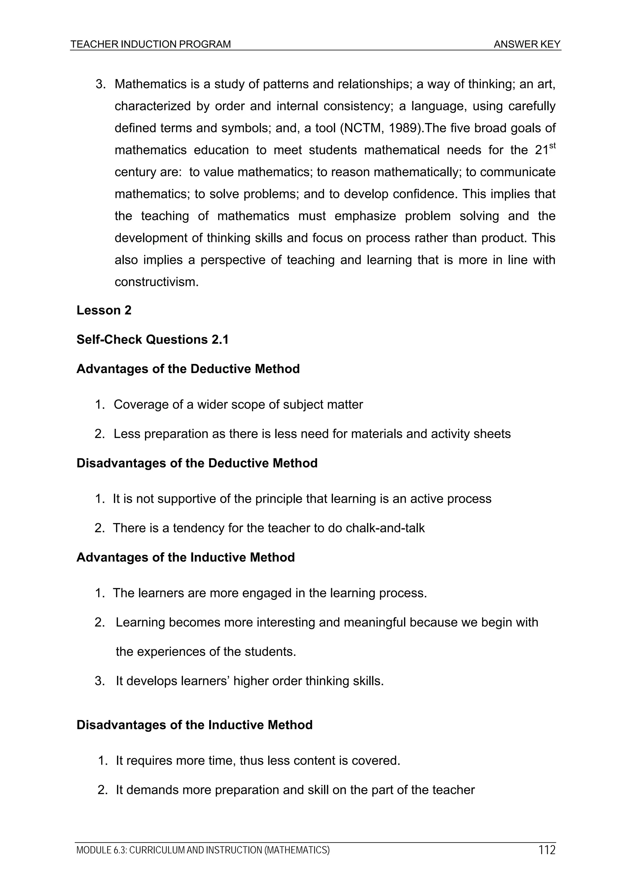 TEACHER INDUCTION PROGRAM ANSWER KEY
3. Mathematics is a study of patterns and relationships; a way of thinking; an art,
characterized by order and internal consistency; a language, using carefully
defined terms and symbols; and, a tool (NCTM, 1989).The five broad goals of
mathematics education to meet students mathematical needs for the 21st
century are: to value mathematics; to reason mathematically; to communicate
mathematics; to solve problems; and to develop confidence. This implies that
the teaching of mathematics must emphasize problem solving and the
development of thinking skills and focus on process rather than product. This
also implies a perspective of teaching and learning that is more in line with
constructivism.
Lesson 2
Self-Check Questions 2.1
Advantages of the Deductive Method
1. Coverage of a wider scope of subject matter
2. Less preparation as there is less need for materials and activity sheets
Disadvantages of the Deductive Method
1. It is not supportive of the principle that learning is an active process
2. There is a tendency for the teacher to do chalk-and-talk
Advantages of the Inductive Method
1. The learners are more engaged in the learning process.
2. Learning becomes more interesting and meaningful because we begin with
the experiences of the students.
3. It develops learners’ higher order thinking skills.
Disadvantages of the Inductive Method
1. It requires more time, thus less content is covered.
2. It demands more preparation and skill on the part of the teacher
MODULE 6.3: CURRICULUM AND INSTRUCTION (MATHEMATICS) 112
 