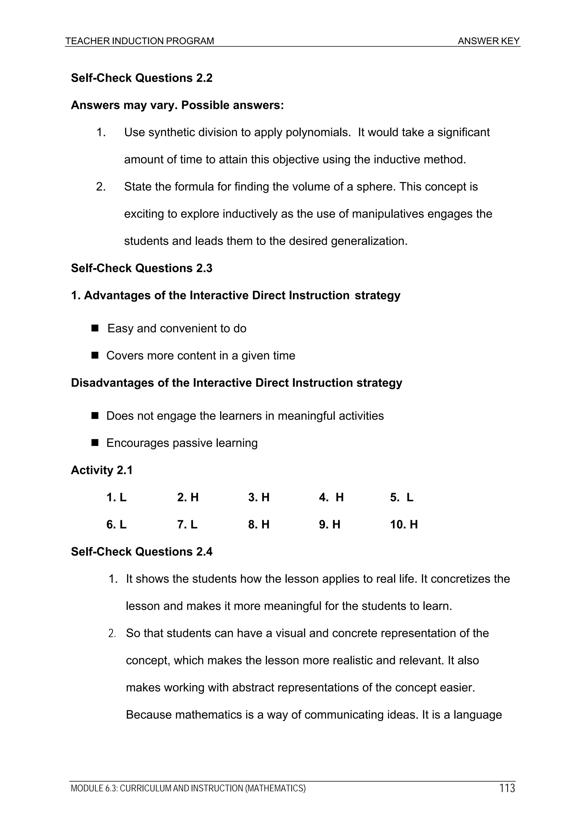 TEACHER INDUCTION PROGRAM ANSWER KEY
Self-Check Questions 2.2
Answers may vary. Possible answers:
1. Use synthetic division to apply polynomials. It would take a significant
amount of time to attain this objective using the inductive method.
2. State the formula for finding the volume of a sphere. This concept is
exciting to explore inductively as the use of manipulatives engages the
students and leads them to the desired generalization.
Self-Check Questions 2.3
1. Advantages of the Interactive Direct Instruction strategy
Easy and convenient to do
Covers more content in a given time
Disadvantages of the Interactive Direct Instruction strategy
Does not engage the learners in meaningful activities
Encourages passive learning
Activity 2.1
1. L 2. H 3. H 4. H 5. L
6. L 7. L 8. H 9. H 10. H
Self-Check Questions 2.4
1. It shows the students how the lesson applies to real life. It concretizes the
lesson and makes it more meaningful for the students to learn.
2. So that students can have a visual and concrete representation of the
concept, which makes the lesson more realistic and relevant. It also
makes working with abstract representations of the concept easier.
Because mathematics is a way of communicating ideas. It is a language
MODULE 6.3: CURRICULUM AND INSTRUCTION (MATHEMATICS) 113
 