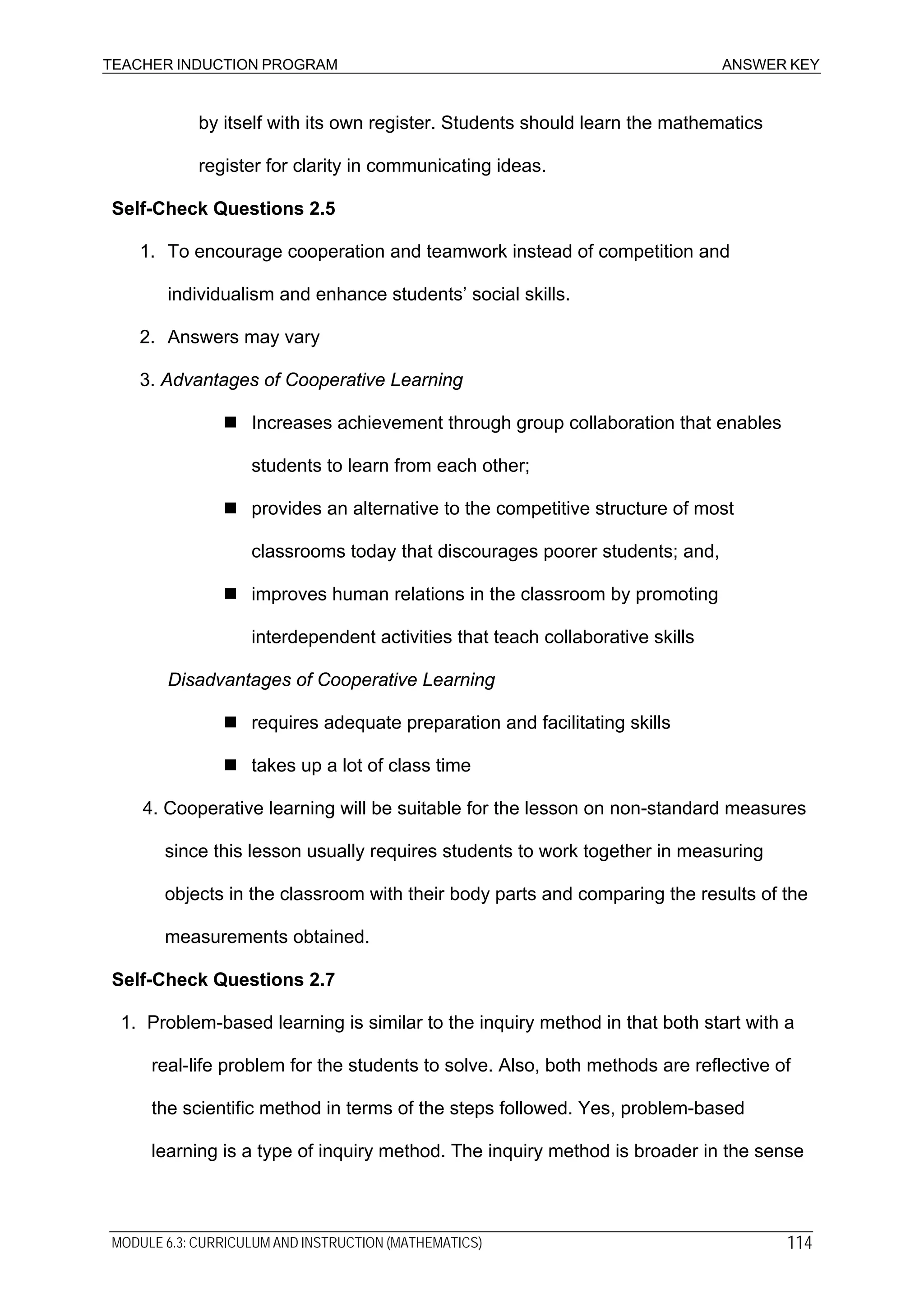 TEACHER INDUCTION PROGRAM ANSWER KEY
by itself with its own register. Students should learn the mathematics
register for clarity in communicating ideas.
Self-Check Questions 2.5
1. To encourage cooperation and teamwork instead of competition and
individualism and enhance students’ social skills.
2. Answers may vary
3. Advantages of Cooperative Learning
Increases achievement through group collaboration that enables
students to learn from each other;
provides an alternative to the competitive structure of most
classrooms today that discourages poorer students; and,
improves human relations in the classroom by promoting
interdependent activities that teach collaborative skills
Disadvantages of Cooperative Learning
requires adequate preparation and facilitating skills
takes up a lot of class time
4. Cooperative learning will be suitable for the lesson on non-standard measures
since this lesson usually requires students to work together in measuring
objects in the classroom with their body parts and comparing the results of the
measurements obtained.
Self-Check Questions 2.7
1. Problem-based learning is similar to the inquiry method in that both start with a
real-life problem for the students to solve. Also, both methods are reflective of
the scientific method in terms of the steps followed. Yes, problem-based
learning is a type of inquiry method. The inquiry method is broader in the sense
MODULE 6.3: CURRICULUM AND INSTRUCTION (MATHEMATICS) 114
 