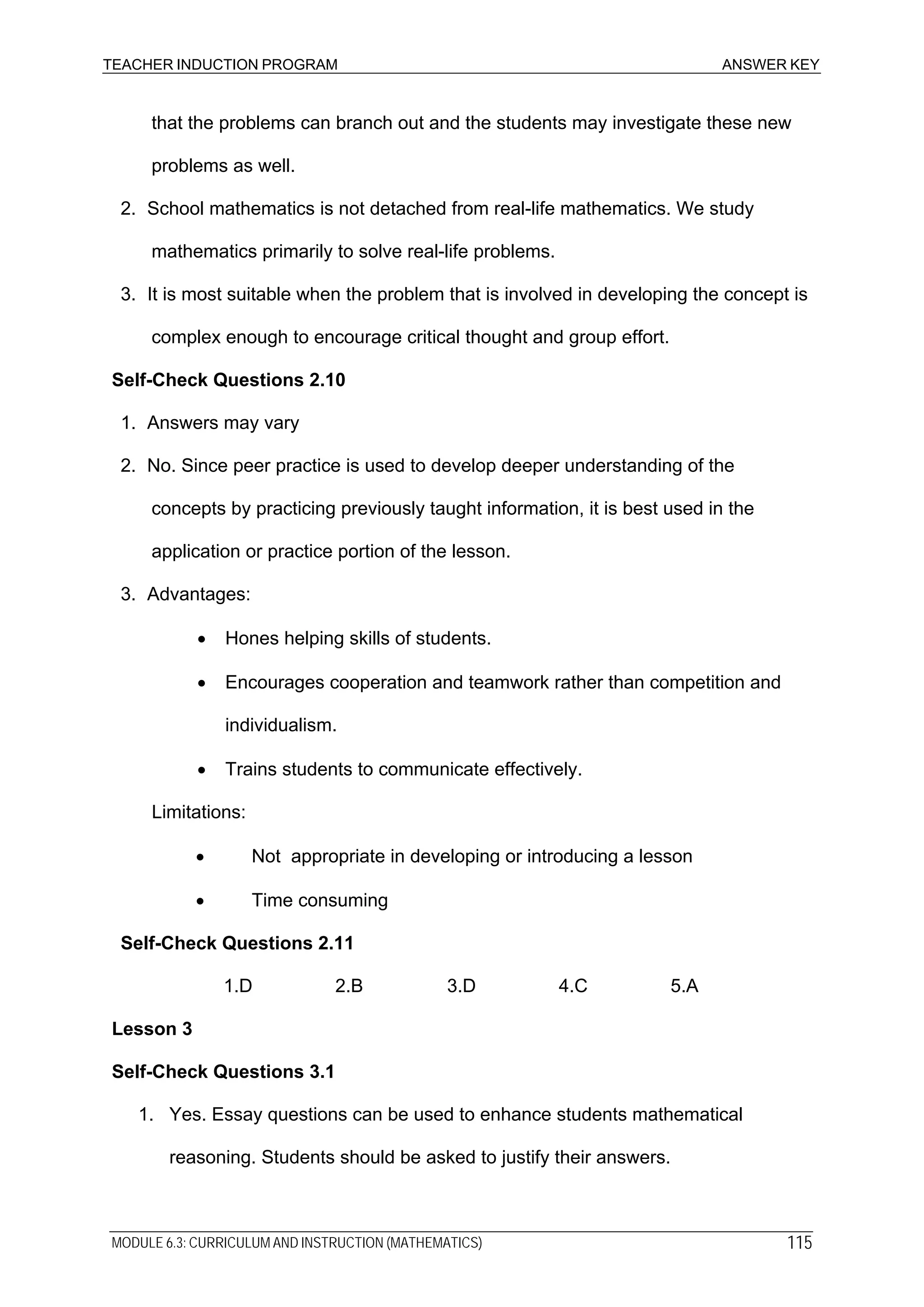 TEACHER INDUCTION PROGRAM ANSWER KEY
that the problems can branch out and the students may investigate these new
problems as well.
2. School mathematics is not detached from real-life mathematics. We study
mathematics primarily to solve real-life problems.
3. It is most suitable when the problem that is involved in developing the concept is
complex enough to encourage critical thought and group effort.
Self-Check Questions 2.10
1. Answers may vary
2. No. Since peer practice is used to develop deeper understanding of the
concepts by practicing previously taught information, it is best used in the
application or practice portion of the lesson.
3. Advantages:
• Hones helping skills of students.
• Encourages cooperation and teamwork rather than competition and
individualism.
• Trains students to communicate effectively.
Limitations:
• Not appropriate in developing or introducing a lesson
• Time consuming
Self-Check Questions 2.11
1.D 2.B 3.D 4.C 5.A
Lesson 3
Self-Check Questions 3.1
1. Yes. Essay questions can be used to enhance students mathematical
reasoning. Students should be asked to justify their answers.
MODULE 6.3: CURRICULUM AND INSTRUCTION (MATHEMATICS) 115
 