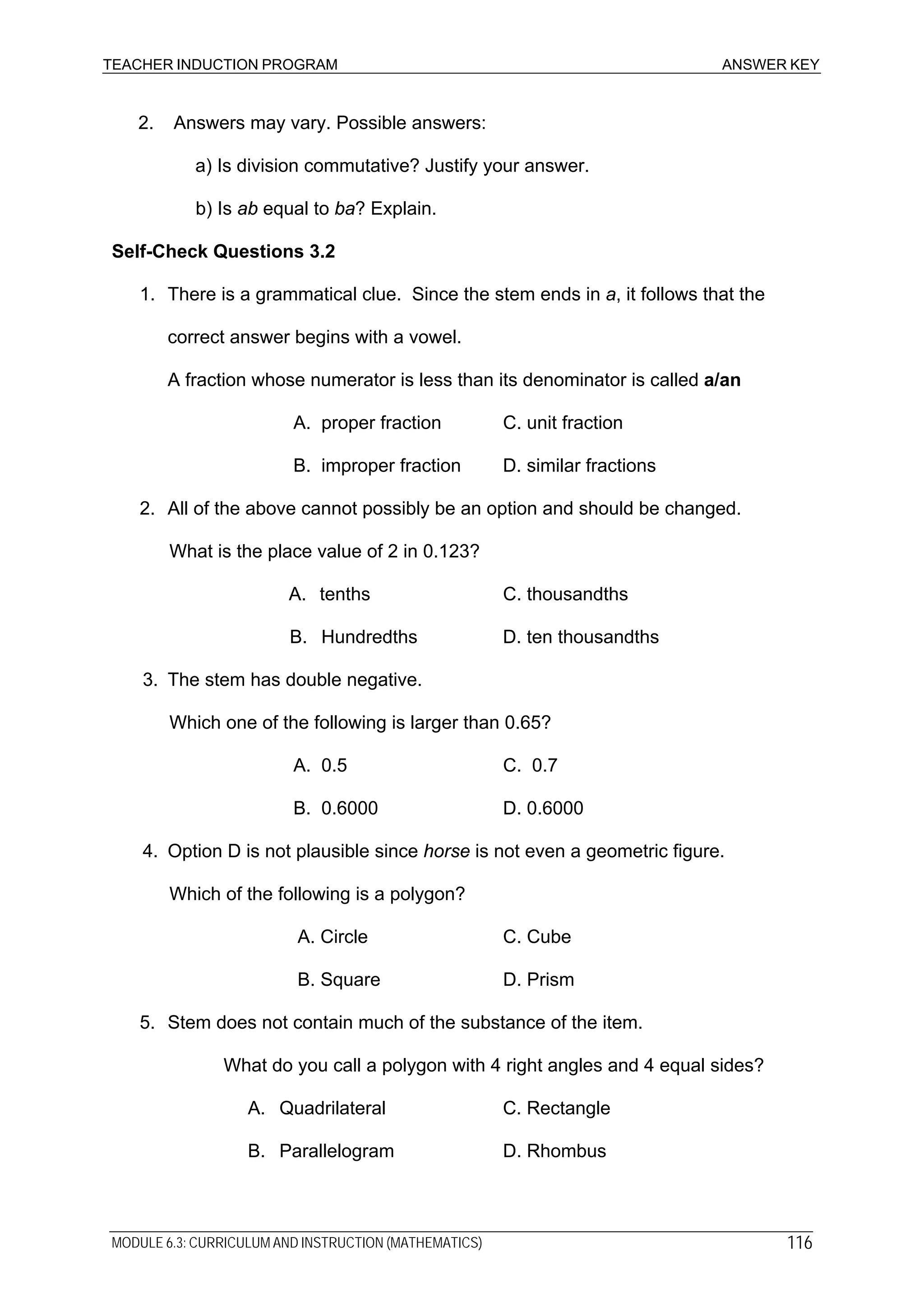 TEACHER INDUCTION PROGRAM ANSWER KEY
2. Answers may vary. Possible answers:
a) Is division commutative? Justify your answer.
b) Is ab equal to ba? Explain.
Self-Check Questions 3.2
1. There is a grammatical clue. Since the stem ends in a, it follows that the
correct answer begins with a vowel.
A fraction whose numerator is less than its denominator is called a/an
A. proper fraction C. unit fraction
B. improper fraction D. similar fractions
2. All of the above cannot possibly be an option and should be changed.
What is the place value of 2 in 0.123?
A. tenths C. thousandths
B. Hundredths D. ten thousandths
3. The stem has double negative.
Which one of the following is larger than 0.65?
A. 0.5 C. 0.7
B. 0.6000 D. 0.6000
4. Option D is not plausible since horse is not even a geometric figure.
Which of the following is a polygon?
A. Circle C. Cube
B. Square D. Prism
5. Stem does not contain much of the substance of the item.
What do you call a polygon with 4 right angles and 4 equal sides?
A. Quadrilateral C. Rectangle
B. Parallelogram D. Rhombus
MODULE 6.3: CURRICULUM AND INSTRUCTION (MATHEMATICS) 116
 