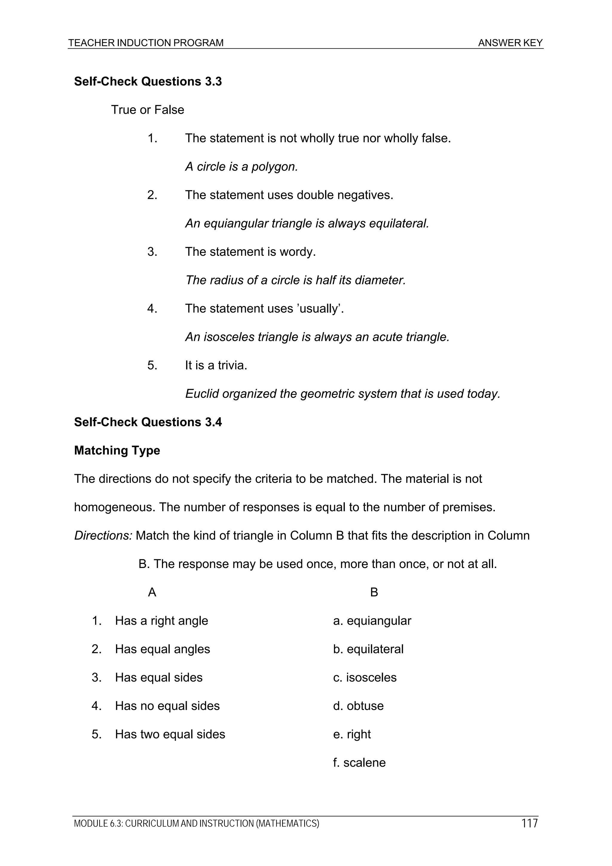 TEACHER INDUCTION PROGRAM ANSWER KEY
Self-Check Questions 3.3
True or False
1. The statement is not wholly true nor wholly false.
A circle is a polygon.
2. The statement uses double negatives.
An equiangular triangle is always equilateral.
3. The statement is wordy.
The radius of a circle is half its diameter.
4. The statement uses ’usually’.
An isosceles triangle is always an acute triangle.
5. It is a trivia.
Euclid organized the geometric system that is used today.
Self-Check Questions 3.4
Matching Type
The directions do not specify the criteria to be matched. The material is not
homogeneous. The number of responses is equal to the number of premises.
Directions: Match the kind of triangle in Column B that fits the description in Column
B. The response may be used once, more than once, or not at all.
A B
1. Has a right angle a. equiangular
2. Has equal angles b. equilateral
3. Has equal sides c. isosceles
4. Has no equal sides d. obtuse
5. Has two equal sides e. right
f. scalene
MODULE 6.3: CURRICULUM AND INSTRUCTION (MATHEMATICS) 117
 
