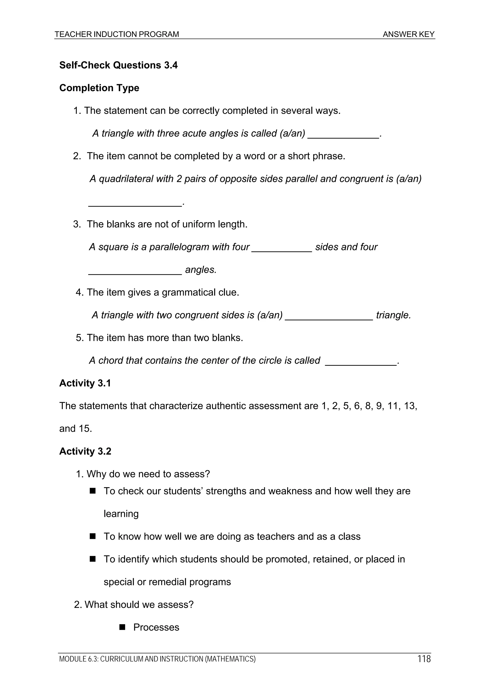 TEACHER INDUCTION PROGRAM ANSWER KEY
Self-Check Questions 3.4
Completion Type
1. The statement can be correctly completed in several ways.
A triangle with three acute angles is called (a/an) _____________.
2. The item cannot be completed by a word or a short phrase.
A quadrilateral with 2 pairs of opposite sides parallel and congruent is (a/an)
_________________.
3. The blanks are not of uniform length.
A square is a parallelogram with four ___________ sides and four
_________________ angles.
4. The item gives a grammatical clue.
A triangle with two congruent sides is (a/an) ________________ triangle.
5. The item has more than two blanks.
A chord that contains the center of the circle is called _____________.
Activity 3.1
The statements that characterize authentic assessment are 1, 2, 5, 6, 8, 9, 11, 13,
and 15.
Activity 3.2
1. Why do we need to assess?
To check our students’ strengths and weakness and how well they are
learning
To know how well we are doing as teachers and as a class
To identify which students should be promoted, retained, or placed in
special or remedial programs
2. What should we assess?
Processes
MODULE 6.3: CURRICULUM AND INSTRUCTION (MATHEMATICS) 118
 
