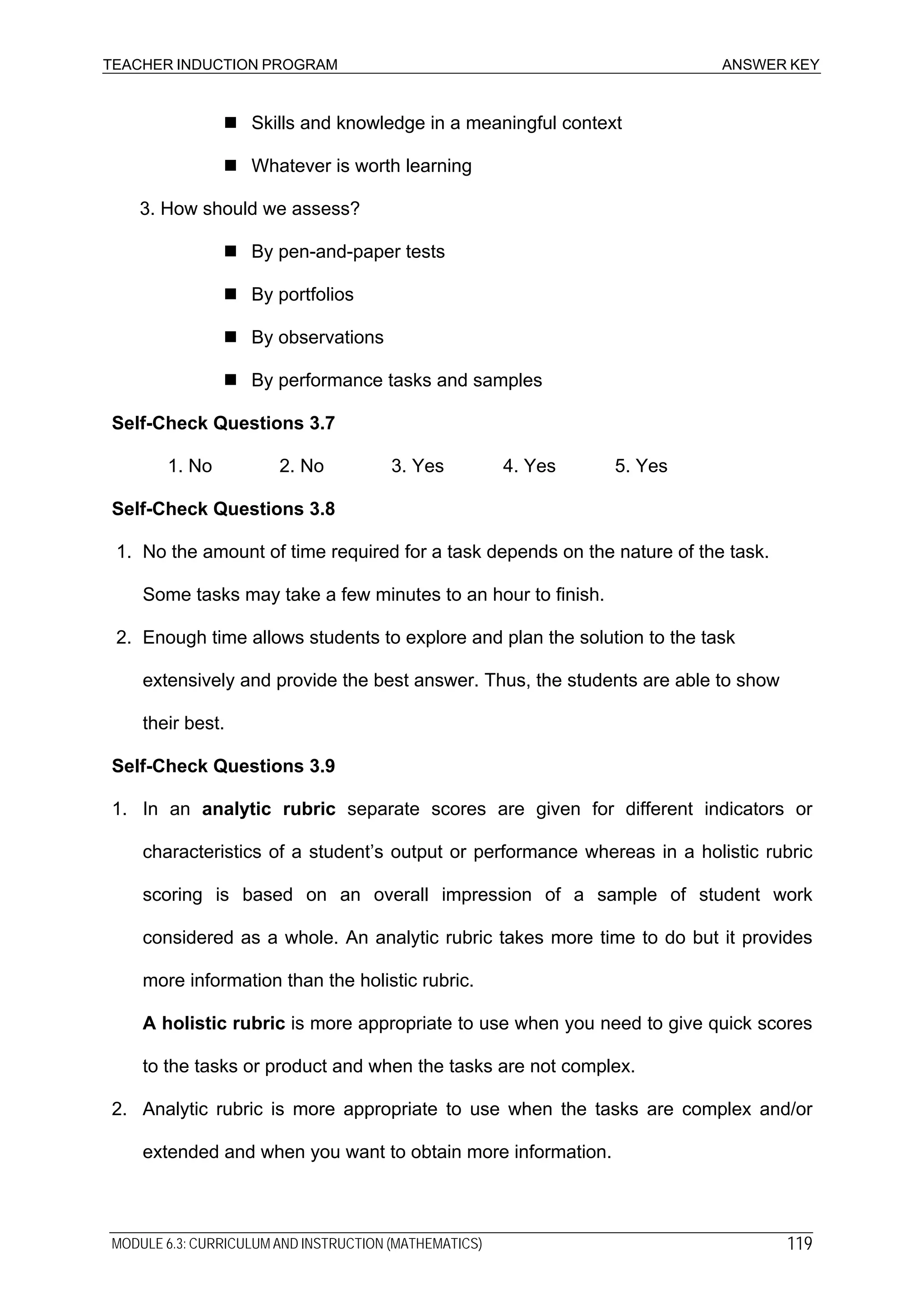 TEACHER INDUCTION PROGRAM ANSWER KEY
Skills and knowledge in a meaningful context
Whatever is worth learning
3. How should we assess?
By pen-and-paper tests
By portfolios
By observations
By performance tasks and samples
Self-Check Questions 3.7
1. No 2. No 3. Yes 4. Yes 5. Yes
Self-Check Questions 3.8
1. No the amount of time required for a task depends on the nature of the task.
Some tasks may take a few minutes to an hour to finish.
2. Enough time allows students to explore and plan the solution to the task
extensively and provide the best answer. Thus, the students are able to show
their best.
Self-Check Questions 3.9
1. In an analytic rubric separate scores are given for different indicators or
characteristics of a student’s output or performance whereas in a holistic rubric
scoring is based on an overall impression of a sample of student work
considered as a whole. An analytic rubric takes more time to do but it provides
more information than the holistic rubric.
A holistic rubric is more appropriate to use when you need to give quick scores
to the tasks or product and when the tasks are not complex.
2. Analytic rubric is more appropriate to use when the tasks are complex and/or
extended and when you want to obtain more information.
MODULE 6.3: CURRICULUM AND INSTRUCTION (MATHEMATICS) 119
 