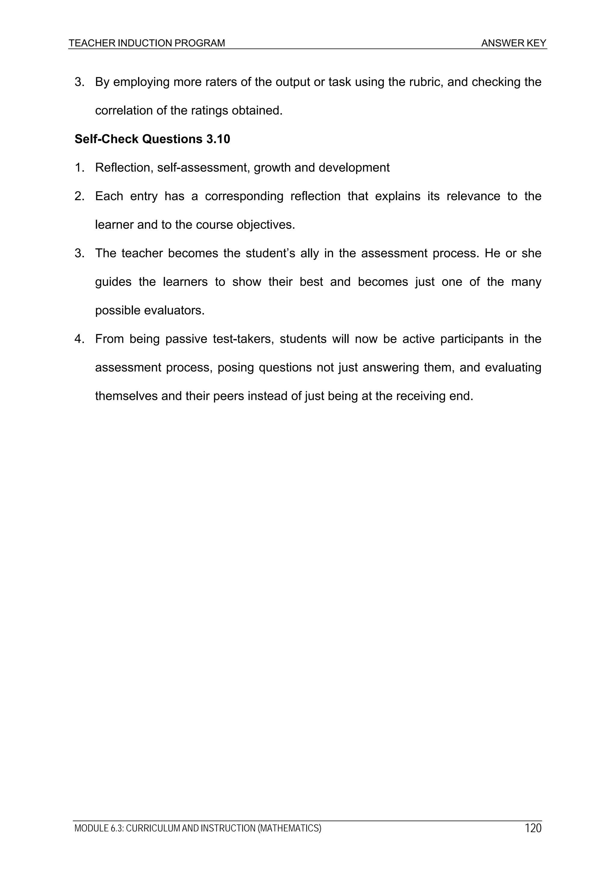 TEACHER INDUCTION PROGRAM ANSWER KEY
MODULE 6.3: CURRICULUM AND INSTRUCTION (MATHEMATICS) 120
3. By employing more raters of the output or task using the rubric, and checking the
correlation of the ratings obtained.
Self-Check Questions 3.10
1. Reflection, self-assessment, growth and development
2. Each entry has a corresponding reflection that explains its relevance to the
learner and to the course objectives.
3. The teacher becomes the student’s ally in the assessment process. He or she
guides the learners to show their best and becomes just one of the many
possible evaluators.
4. From being passive test-takers, students will now be active participants in the
assessment process, posing questions not just answering them, and evaluating
themselves and their peers instead of just being at the receiving end.
 