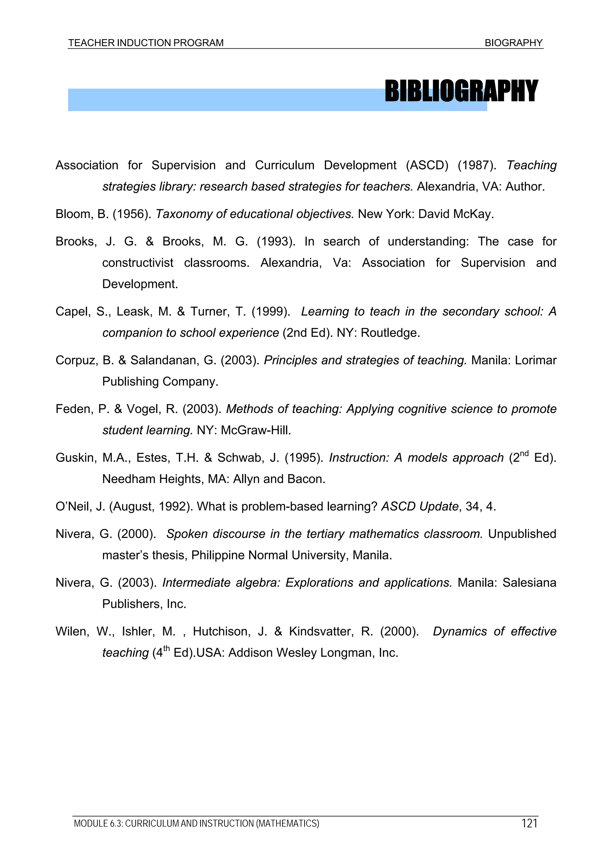 TEACHER INDUCTION PROGRAM BIOGRAPHY
BIBLIOGRAPHY
Association for Supervision and Curriculum Development (ASCD) (1987). Teaching
strategies library: research based strategies for teachers. Alexandria, VA: Author.
Bloom, B. (1956). Taxonomy of educational objectives. New York: David McKay.
Brooks, J. G. & Brooks, M. G. (1993). In search of understanding: The case for
constructivist classrooms. Alexandria, Va: Association for Supervision and
Development.
Capel, S., Leask, M. & Turner, T. (1999). Learning to teach in the secondary school: A
companion to school experience (2nd Ed). NY: Routledge.
Corpuz, B. & Salandanan, G. (2003). Principles and strategies of teaching. Manila: Lorimar
Publishing Company.
Feden, P. & Vogel, R. (2003). Methods of teaching: Applying cognitive science to promote
student learning. NY: McGraw-Hill.
Guskin, M.A., Estes, T.H. & Schwab, J. (1995). Instruction: A models approach (2nd
Ed).
Needham Heights, MA: Allyn and Bacon.
O’Neil, J. (August, 1992). What is problem-based learning? ASCD Update, 34, 4.
Nivera, G. (2000). Spoken discourse in the tertiary mathematics classroom. Unpublished
master’s thesis, Philippine Normal University, Manila.
Nivera, G. (2003). Intermediate algebra: Explorations and applications. Manila: Salesiana
Publishers, Inc.
Wilen, W., Ishler, M. , Hutchison, J. & Kindsvatter, R. (2000). Dynamics of effective
teaching (4th
Ed).USA: Addison Wesley Longman, Inc.
MODULE 6.3: CURRICULUM AND INSTRUCTION (MATHEMATICS) 121
 