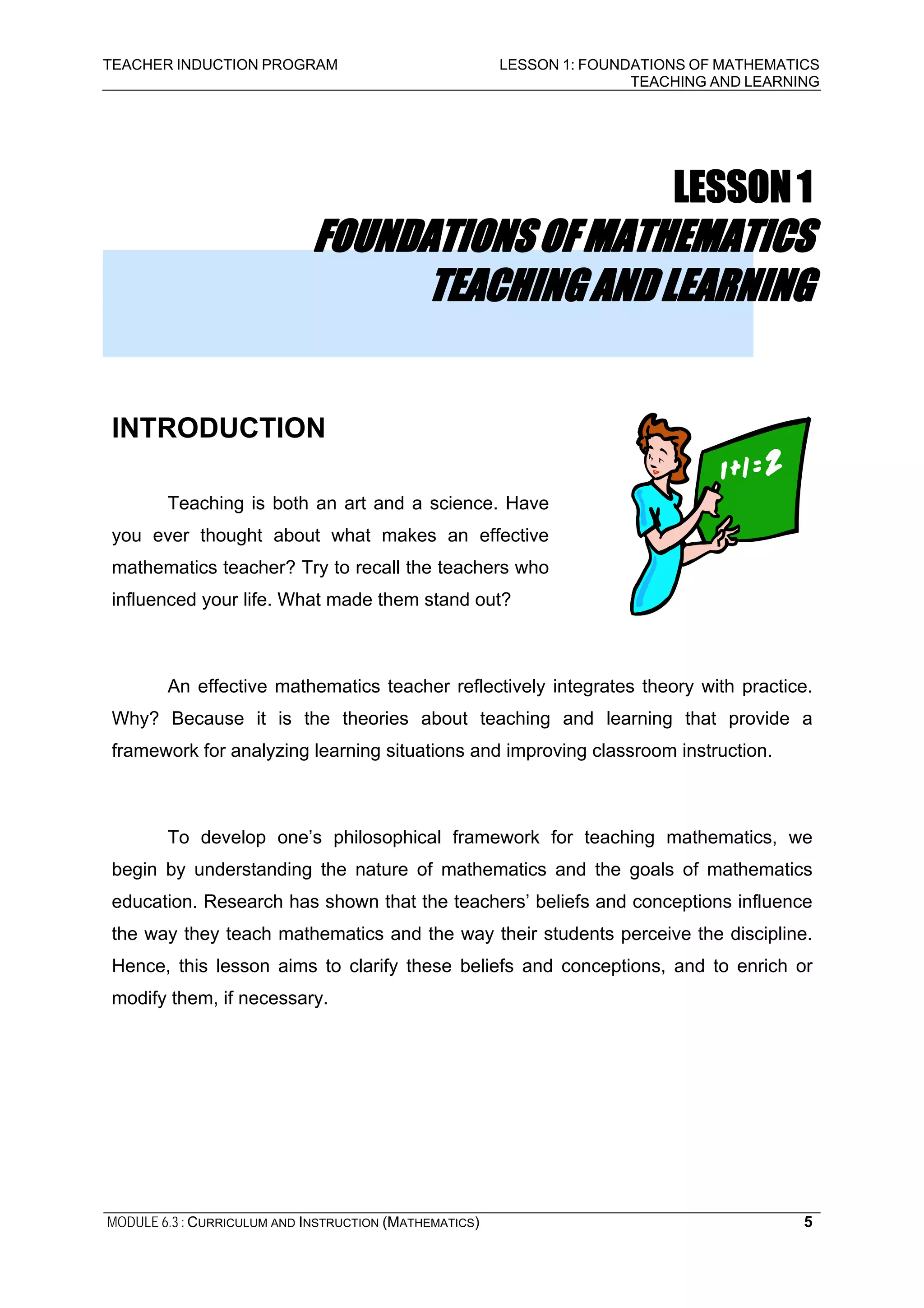 TEACHER INDUCTION PROGRAM LESSON 1: FOUNDATIONS OF MATHEMATICS
TEACHING AND LEARNING
MODULE 6.3 : CURRICULUM AND INSTRUCTION (MATHEMATICS) 5
LESSON1
FOUNDATIONSOFMATHEMATICS
TEACHINGANDLEARNING
INTRODUCTION
Teaching is both an art and a science. Have
you ever thought about what makes an effective
mathematics teacher? Try to recall the teachers who
influenced your life. What made them stand out?
An effective mathematics teacher reflectively integrates theory with practice.
Why? Because it is the theories about teaching and learning that provide a
framework for analyzing learning situations and improving classroom instruction.
To develop one’s philosophical framework for teaching mathematics, we
begin by understanding the nature of mathematics and the goals of mathematics
education. Research has shown that the teachers’ beliefs and conceptions influence
the way they teach mathematics and the way their students perceive the discipline.
Hence, this lesson aims to clarify these beliefs and conceptions, and to enrich or
modify them, if necessary.
 