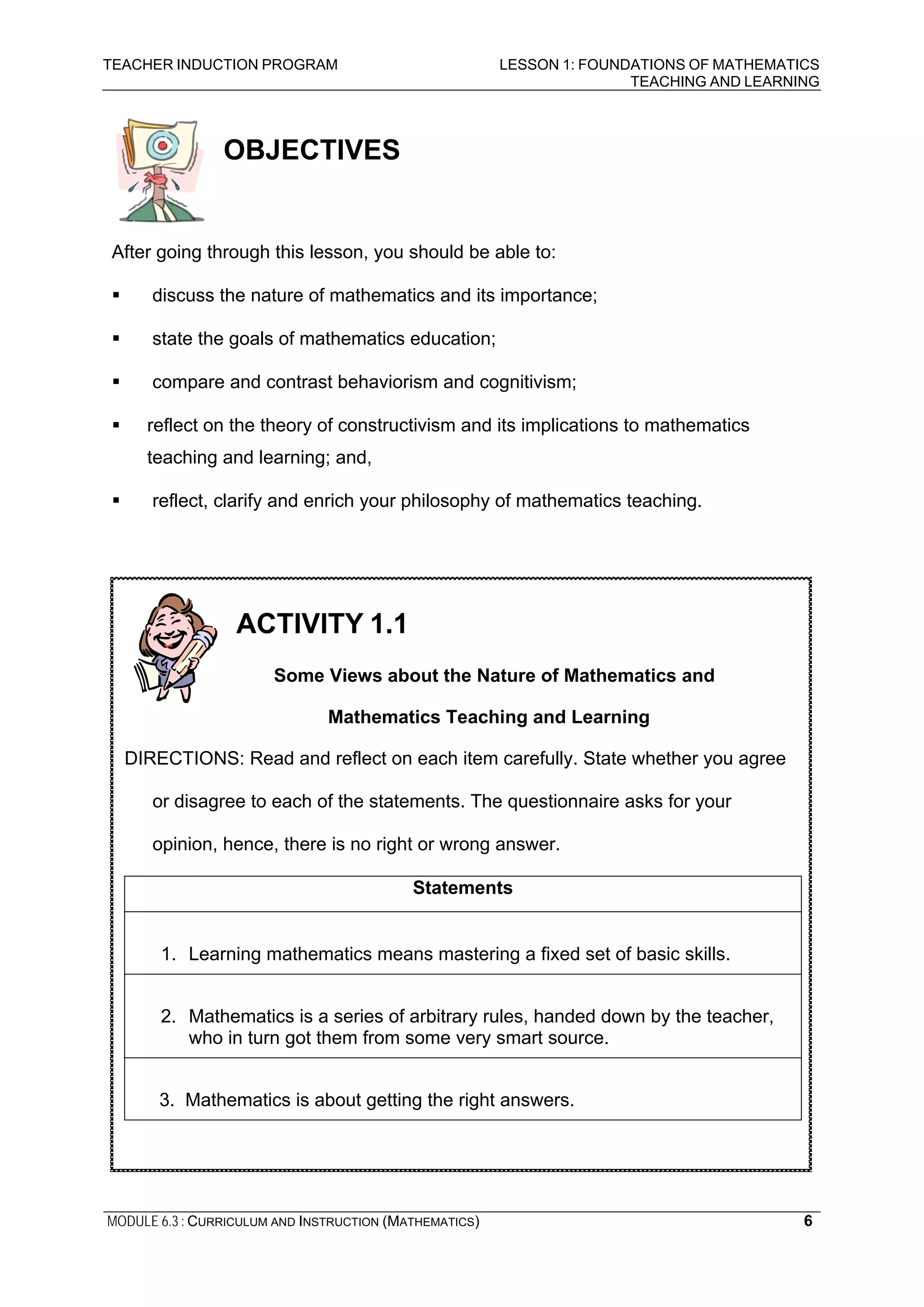 TEACHER INDUCTION PROGRAM LESSON 1: FOUNDATIONS OF MATHEMATICS
TEACHING AND LEARNING
MODULE 6.3 : CURRICULUM AND INSTRUCTION (MATHEMATICS) 6
OBJECTIVES
After going through this lesson, you should be able to:
discuss the nature of mathematics and its importance;
state the goals of mathematics education;
compare and contrast behaviorism and cognitivism;
reflect on the theory of constructivism and its implications to mathematics
teaching and learning; and,
reflect, clarify and enrich your philosophy of mathematics teaching.
ACTIVITY 1.1
Some Views about the Nature of Mathematics and
Mathematics Teaching and Learning
DIRECTIONS: Read and reflect on each item carefully. State whether you agree
or disagree to each of the statements. The questionnaire asks for your
opinion, hence, there is no right or wrong answer.
Statements
1. Learning mathematics means mastering a fixed set of basic skills.
2. Mathematics is a series of arbitrary rules, handed down by the teacher,
who in turn got them from some very smart source.
3. Mathematics is about getting the right answers.
 