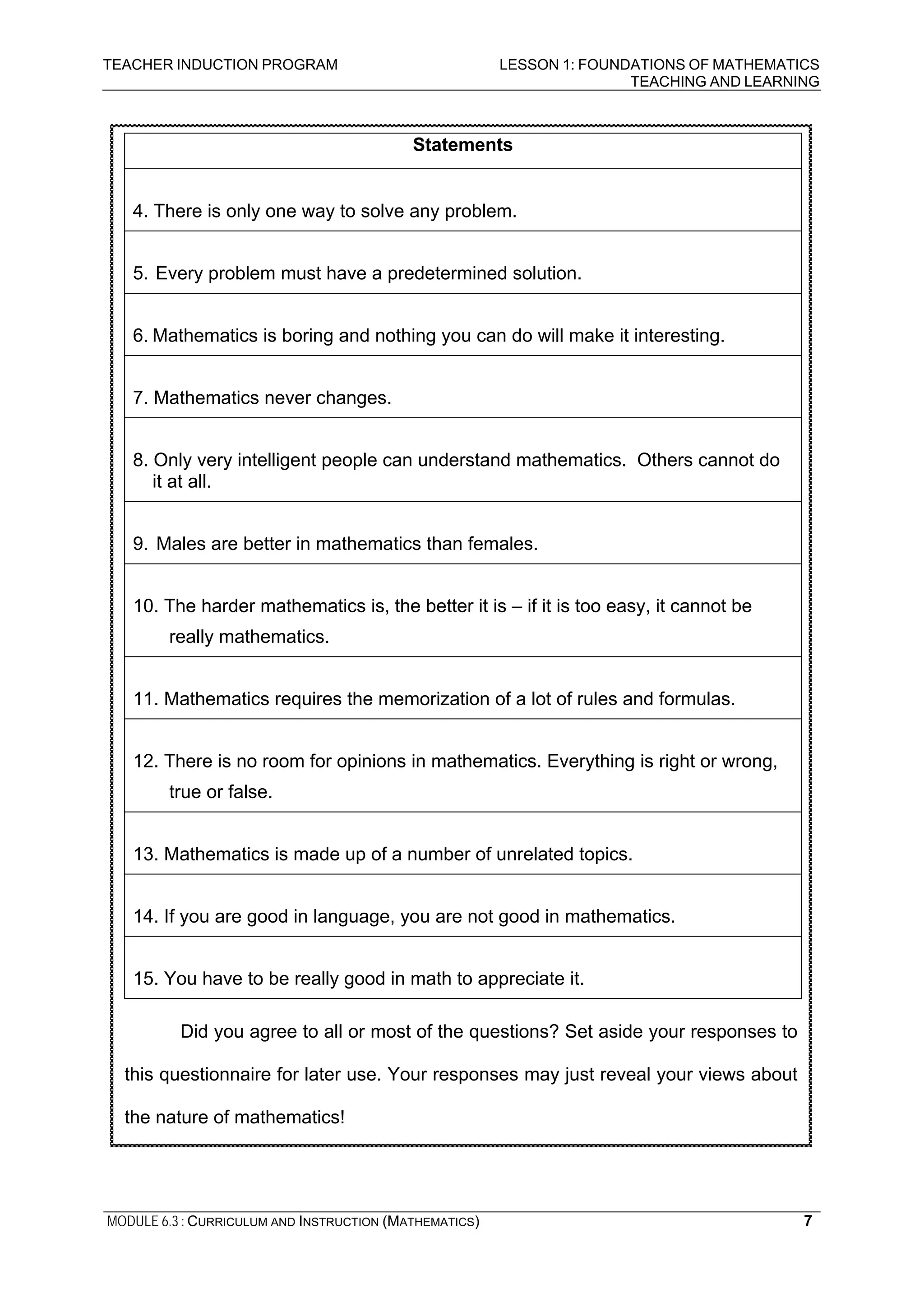 TEACHER INDUCTION PROGRAM LESSON 1: FOUNDATIONS OF MATHEMATICS
TEACHING AND LEARNING
MODULE 6.3 : CURRICULUM AND INSTRUCTION (MATHEMATICS) 7
Statements
4. There is only one way to solve any problem.
5. Every problem must have a predetermined solution.
6. Mathematics is boring and nothing you can do will make it interesting.
7. Mathematics never changes.
8. Only very intelligent people can understand mathematics. Others cannot do
it at all.
9. Males are better in mathematics than females.
10. The harder mathematics is, the better it is – if it is too easy, it cannot be
really mathematics.
11. Mathematics requires the memorization of a lot of rules and formulas.
12. There is no room for opinions in mathematics. Everything is right or wrong,
true or false.
13. Mathematics is made up of a number of unrelated topics.
14. If you are good in language, you are not good in mathematics.
15. You have to be really good in math to appreciate it.
Did you agree to all or most of the questions? Set aside your responses to
this questionnaire for later use. Your responses may just reveal your views about
the nature of mathematics!
 