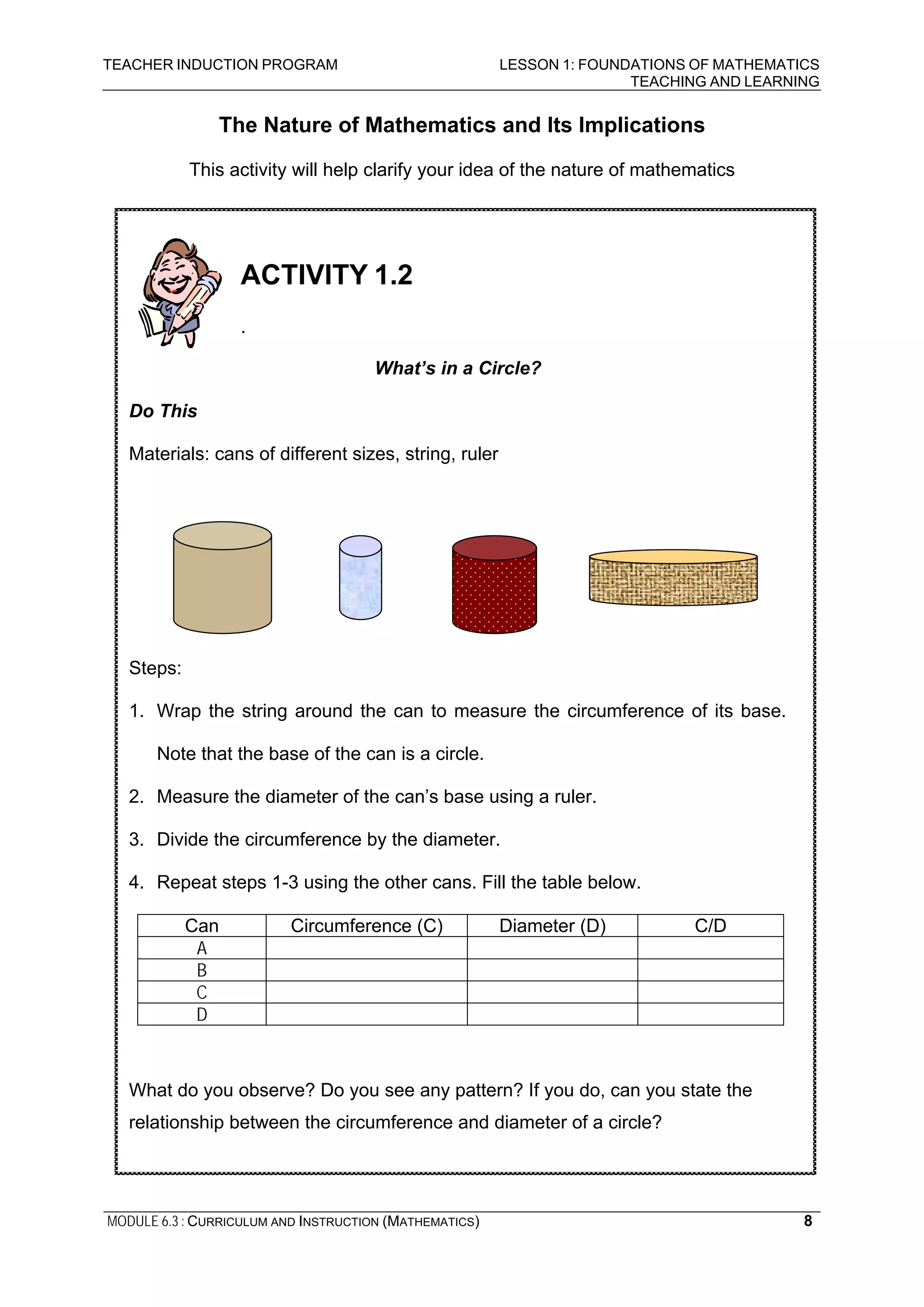 TEACHER INDUCTION PROGRAM LESSON 1: FOUNDATIONS OF MATHEMATICS
TEACHING AND LEARNING
MODULE 6.3 : CURRICULUM AND INSTRUCTION (MATHEMATICS) 8
The Nature of Mathematics and Its Implications
This activity will help clarify your idea of the nature of mathematics
ACTIVITY 1.2
.
What’s in a Circle?
Do This
Materials: cans of different sizes, string, ruler
Steps:
1. Wrap the string around the can to measure the circumference of its base.
Note that the base of the can is a circle.
2. Measure the diameter of the can’s base using a ruler.
3. Divide the circumference by the diameter.
4. Repeat steps 1-3 using the other cans. Fill the table below.
Can Circumference (C) Diameter (D) C/D
A
B
C
D
What do you observe? Do you see any pattern? If you do, can you state the
relationship between the circumference and diameter of a circle?
 