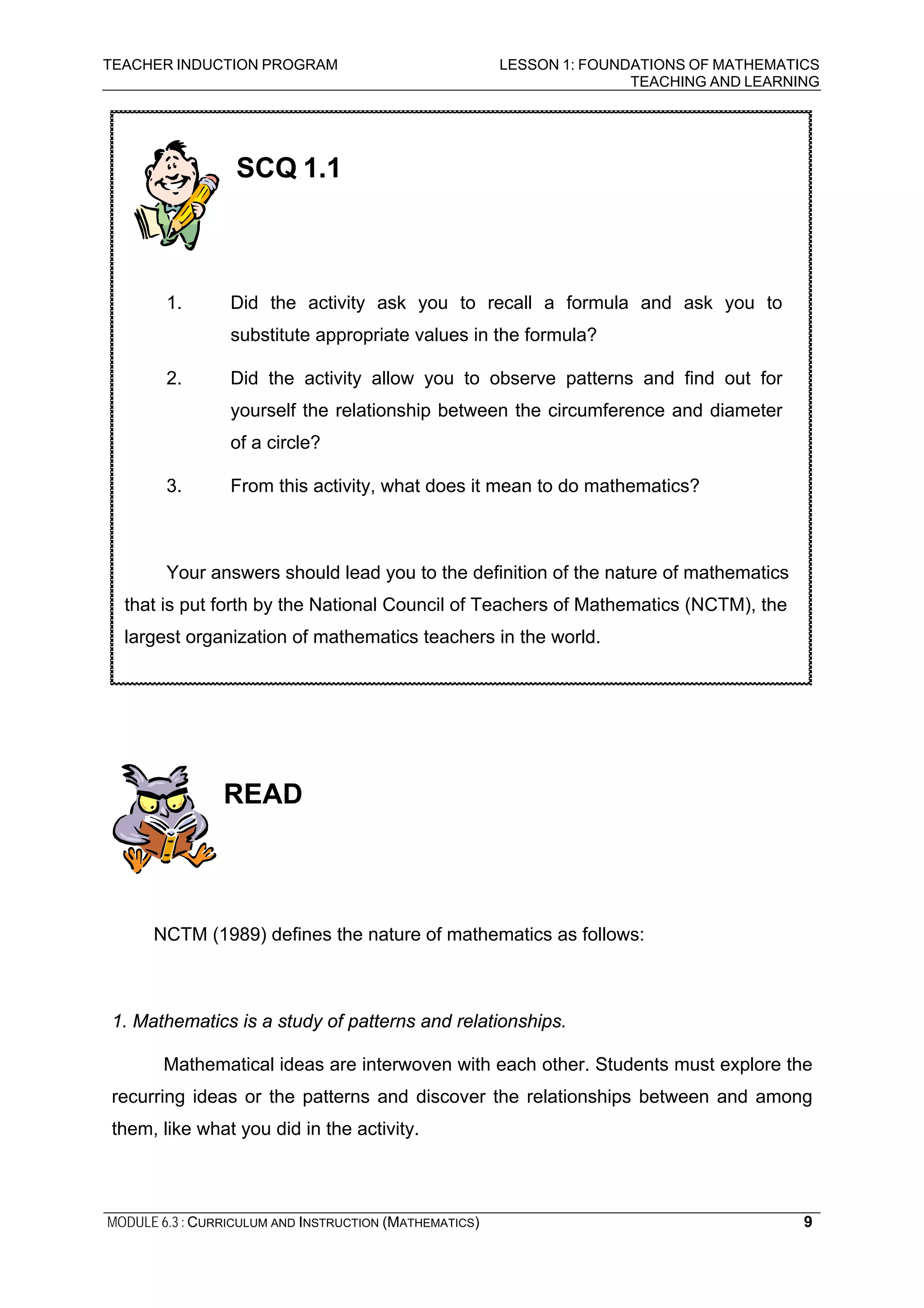 TEACHER INDUCTION PROGRAM LESSON 1: FOUNDATIONS OF MATHEMATICS
TEACHING AND LEARNING
MODULE 6.3 : CURRICULUM AND INSTRUCTION (MATHEMATICS) 9
READ
NCTM (1989) defines the nature of mathematics as follows:
1. Mathematics is a study of patterns and relationships.
Mathematical ideas are interwoven with each other. Students must explore the
recurring ideas or the patterns and discover the relationships between and among
them, like what you did in the activity.
SCQ 1.1
1. Did the activity ask you to recall a formula and ask you to
substitute appropriate values in the formula?
2. Did the activity allow you to observe patterns and find out for
yourself the relationship between the circumference and diameter
of a circle?
3. From this activity, what does it mean to do mathematics?
Your answers should lead you to the definition of the nature of mathematics
that is put forth by the National Council of Teachers of Mathematics (NCTM), the
largest organization of mathematics teachers in the world.
 