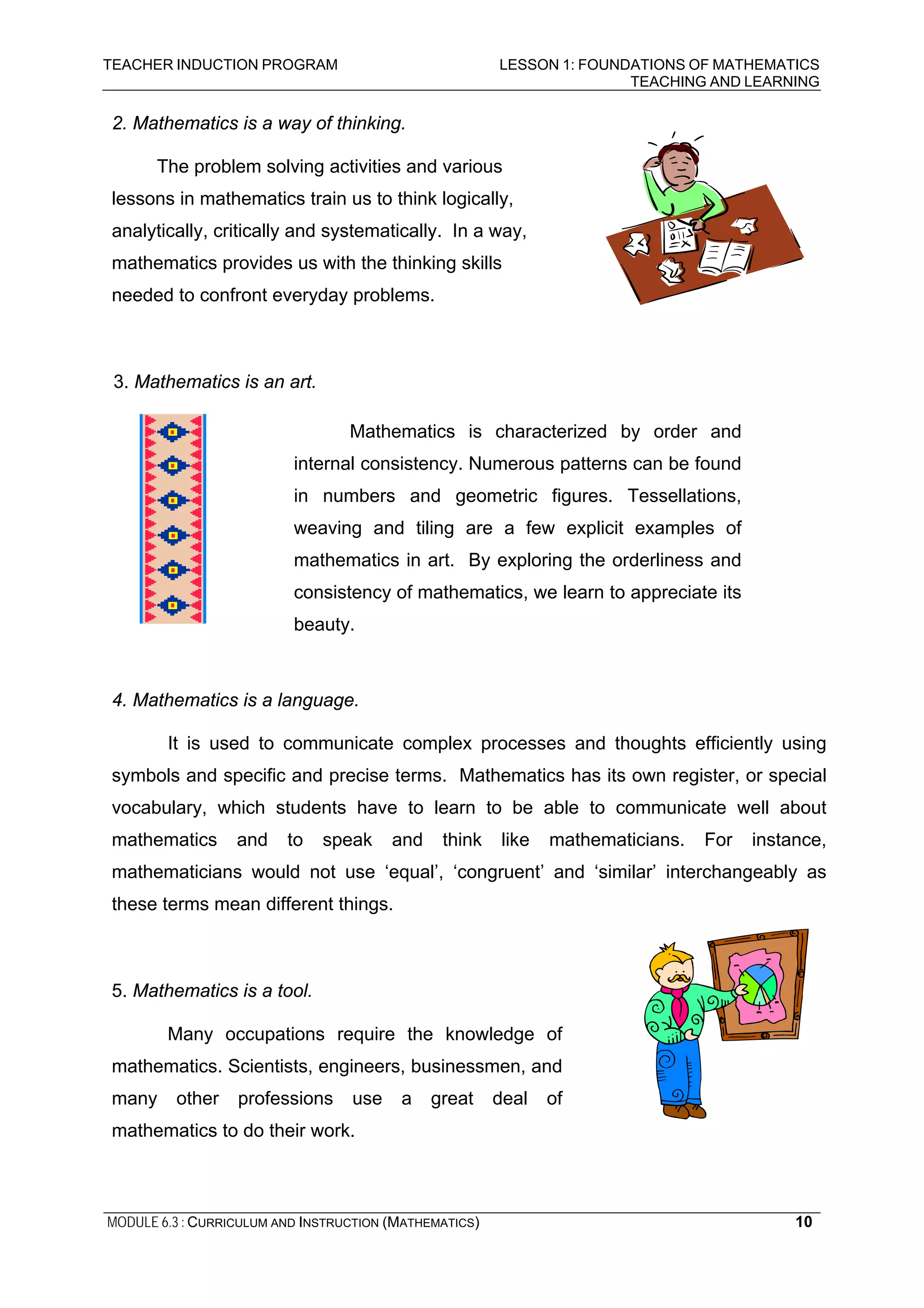TEACHER INDUCTION PROGRAM LESSON 1: FOUNDATIONS OF MATHEMATICS
TEACHING AND LEARNING
MODULE 6.3 : CURRICULUM AND INSTRUCTION (MATHEMATICS) 10
2. Mathematics is a way of thinking.
The problem solving activities and various
lessons in mathematics train us to think logically,
analytically, critically and systematically. In a way,
mathematics provides us with the thinking skills
needed to confront everyday problems.
3. Mathematics is an art.
4. Mathematics is a language.
It is used to communicate complex processes and thoughts efficiently using
symbols and specific and precise terms. Mathematics has its own register, or special
vocabulary, which students have to learn to be able to communicate well about
mathematics and to speak and think like mathematicians. For instance,
mathematicians would not use ‘equal’, ‘congruent’ and ‘similar’ interchangeably as
these terms mean different things.
5. Mathematics is a tool.
Many occupations require the knowledge of
mathematics. Scientists, engineers, businessmen, and
many other professions use a great deal of
mathematics to do their work.
Mathematics is characterized by order and
internal consistency. Numerous patterns can be found
in numbers and geometric figures. Tessellations,
weaving and tiling are a few explicit examples of
mathematics in art. By exploring the orderliness and
consistency of mathematics, we learn to appreciate its
beauty.
 