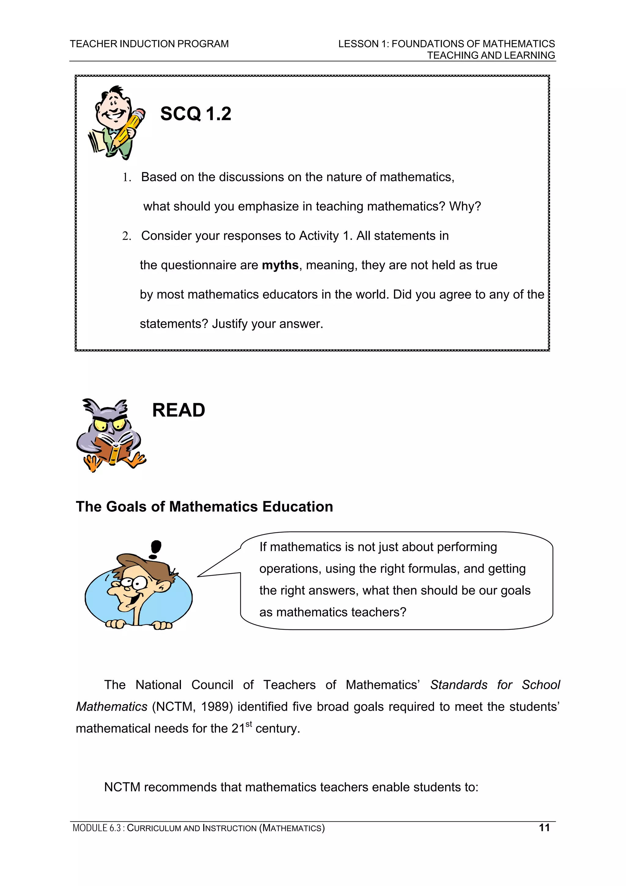 TEACHER INDUCTION PROGRAM LESSON 1: FOUNDATIONS OF MATHEMATICS
TEACHING AND LEARNING
MODULE 6.3 : CURRICULUM AND INSTRUCTION (MATHEMATICS) 11
READ
The Goals of Mathematics Education
The National Council of Teachers of Mathematics’ Standards for School
Mathematics (NCTM, 1989) identified five broad goals required to meet the students’
mathematical needs for the 21st
century.
NCTM recommends that mathematics teachers enable students to:
SCQ 1.2
1. Based on the discussions on the nature of mathematics,
what should you emphasize in teaching mathematics? Why?
2. Consider your responses to Activity 1. All statements in
the questionnaire are myths, meaning, they are not held as true
by most mathematics educators in the world. Did you agree to any of the
statements? Justify your answer.
If mathematics is not just about performing
operations, using the right formulas, and getting
the right answers, what then should be our goals
as mathematics teachers?
 