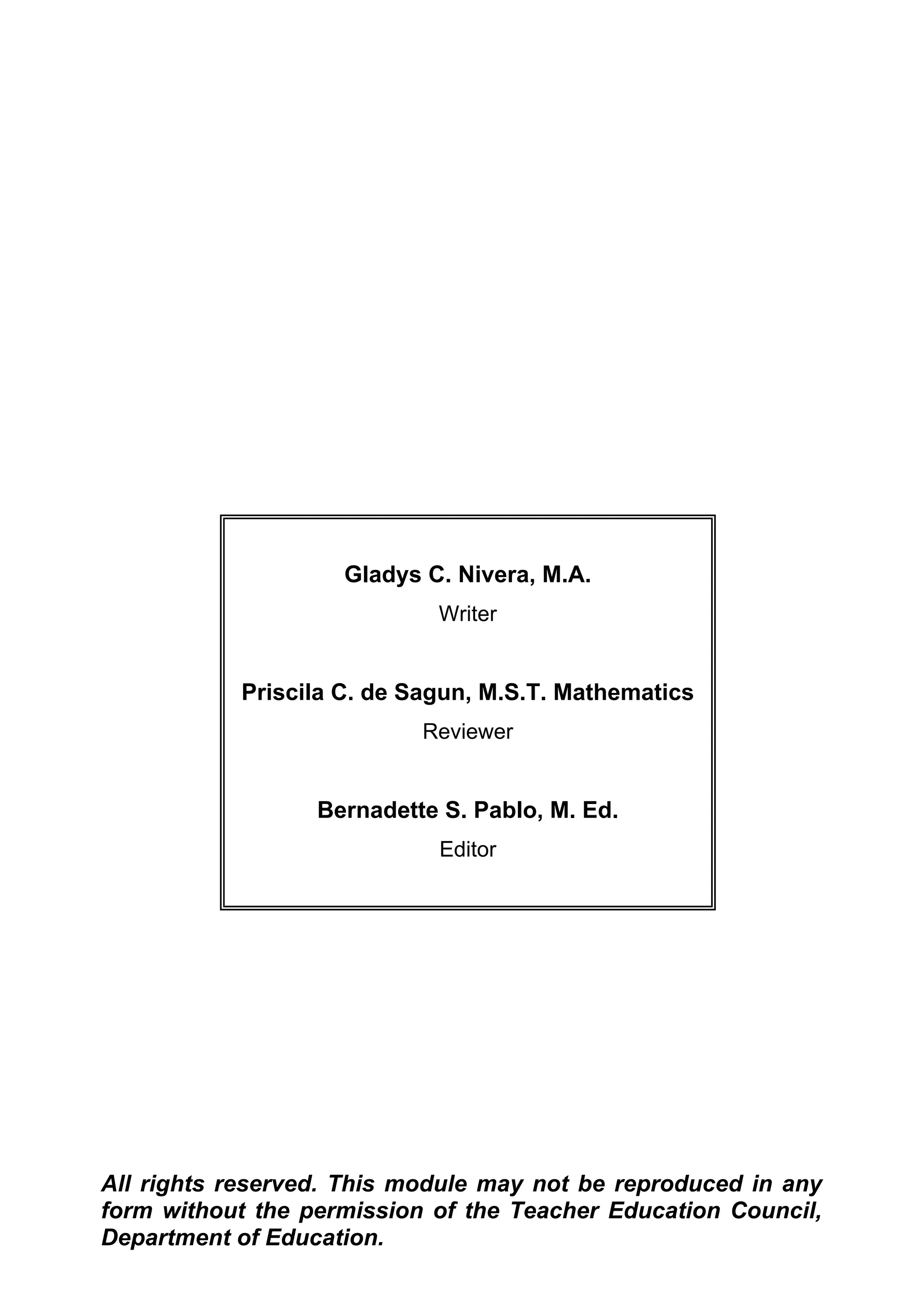 Gladys C. Nivera, M.A.
Writer
Priscila C. de Sagun, M.S.T. Mathematics
Reviewer
Bernadette S. Pablo, M. Ed.
Editor
All rights reserved. This module may not be reproduced in any
form without the permission of the Teacher Education Council,
Department of Education.
 