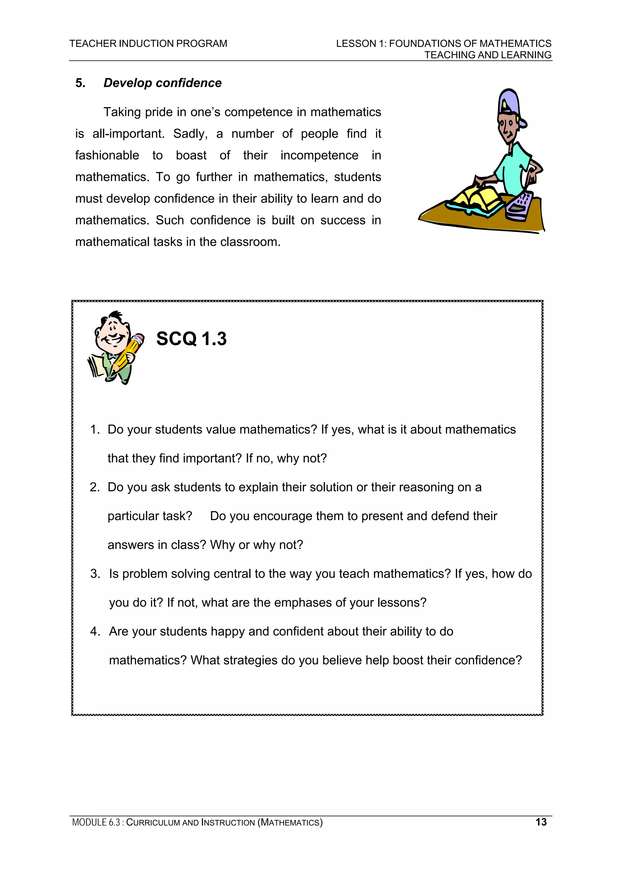 TEACHER INDUCTION PROGRAM LESSON 1: FOUNDATIONS OF MATHEMATICS
TEACHING AND LEARNING
MODULE 6.3 : CURRICULUM AND INSTRUCTION (MATHEMATICS) 13
5. Develop confidence
Taking pride in one’s competence in mathematics
is all-important. Sadly, a number of people find it
fashionable to boast of their incompetence in
mathematics. To go further in mathematics, students
must develop confidence in their ability to learn and do
mathematics. Such confidence is built on success in
mathematical tasks in the classroom.
SCQ 1.3
1. Do your students value mathematics? If yes, what is it about mathematics
that they find important? If no, why not?
2. Do you ask students to explain their solution or their reasoning on a
particular task? Do you encourage them to present and defend their
answers in class? Why or why not?
3. Is problem solving central to the way you teach mathematics? If yes, how do
you do it? If not, what are the emphases of your lessons?
4. Are your students happy and confident about their ability to do
mathematics? What strategies do you believe help boost their confidence?
 