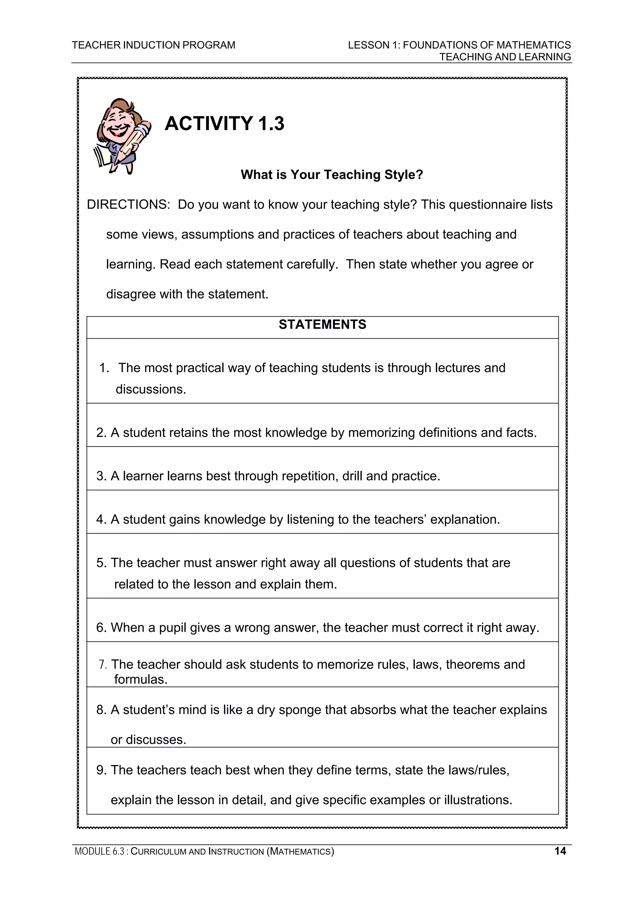 TEACHER INDUCTION PROGRAM LESSON 1: FOUNDATIONS OF MATHEMATICS
TEACHING AND LEARNING
MODULE 6.3 : CURRICULUM AND INSTRUCTION (MATHEMATICS) 14
ACTIVITY 1.3
What is Your Teaching Style?
DIRECTIONS: Do you want to know your teaching style? This questionnaire lists
some views, assumptions and practices of teachers about teaching and
learning. Read each statement carefully. Then state whether you agree or
disagree with the statement.
STATEMENTS
1. The most practical way of teaching students is through lectures and
discussions.
2. A student retains the most knowledge by memorizing definitions and facts.
3. A learner learns best through repetition, drill and practice.
4. A student gains knowledge by listening to the teachers’ explanation.
5. The teacher must answer right away all questions of students that are
related to the lesson and explain them.
6. When a pupil gives a wrong answer, the teacher must correct it right away.
7. The teacher should ask students to memorize rules, laws, theorems and
formulas.
8. A student’s mind is like a dry sponge that absorbs what the teacher explains
or discusses.
9. The teachers teach best when they define terms, state the laws/rules,
explain the lesson in detail, and give specific examples or illustrations.
 