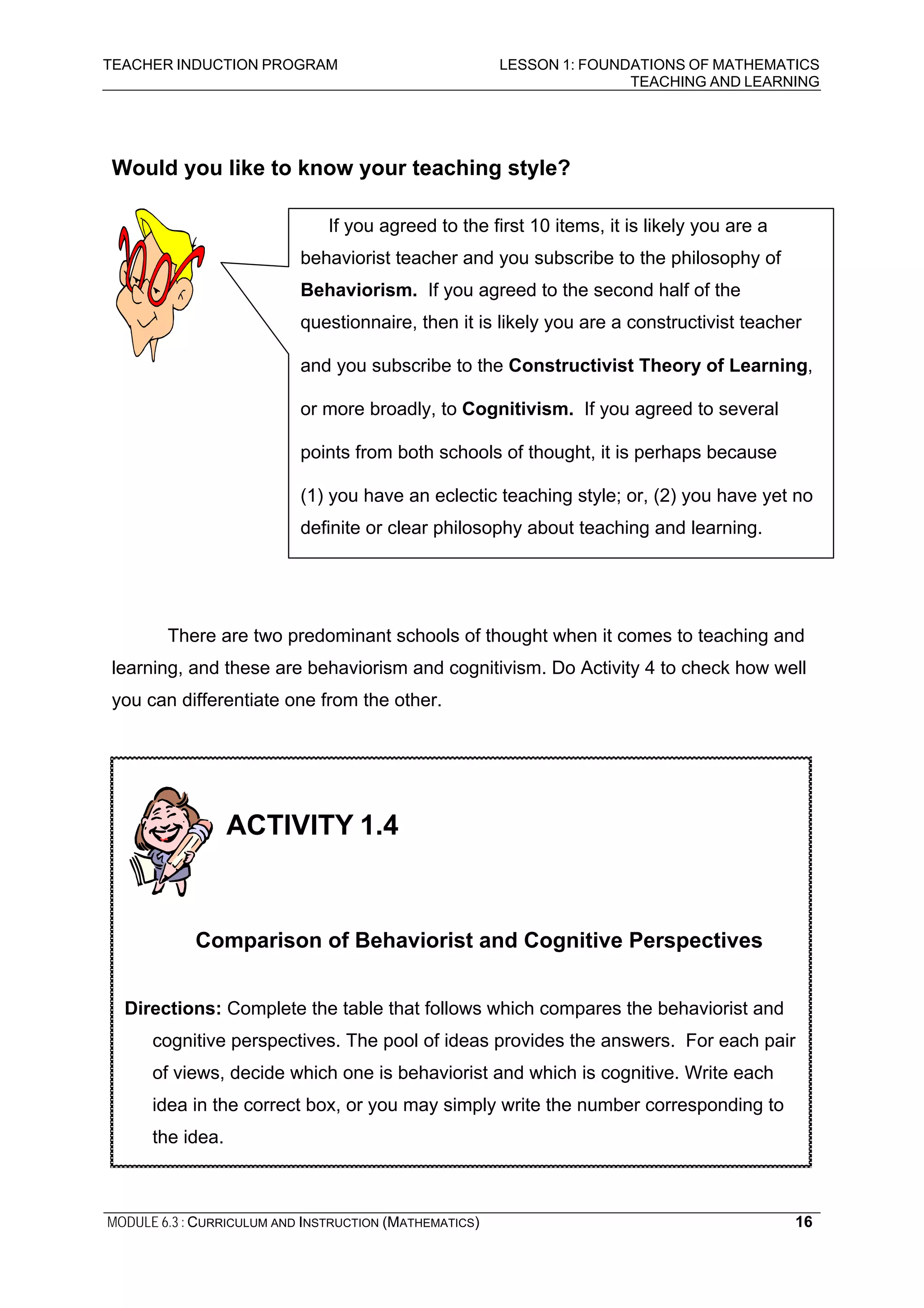 TEACHER INDUCTION PROGRAM LESSON 1: FOUNDATIONS OF MATHEMATICS
TEACHING AND LEARNING
MODULE 6.3 : CURRICULUM AND INSTRUCTION (MATHEMATICS) 16
Would you like to know your teaching style?
There are two predominant schools of thought when it comes to teaching and
learning, and these are behaviorism and cognitivism. Do Activity 4 to check how well
you can differentiate one from the other.
If you agreed to the first 10 items, it is likely you are a
behaviorist teacher and you subscribe to the philosophy of
Behaviorism. If you agreed to the second half of the
questionnaire, then it is likely you are a constructivist teacher
and you subscribe to the Constructivist Theory of Learning,
or more broadly, to Cognitivism. If you agreed to several
points from both schools of thought, it is perhaps because
(1) you have an eclectic teaching style; or, (2) you have yet no
definite or clear philosophy about teaching and learning.
ACTIVITY 1.4
Comparison of Behaviorist and Cognitive Perspectives
Directions: Complete the table that follows which compares the behaviorist and
cognitive perspectives. The pool of ideas provides the answers. For each pair
of views, decide which one is behaviorist and which is cognitive. Write each
idea in the correct box, or you may simply write the number corresponding to
the idea.
 