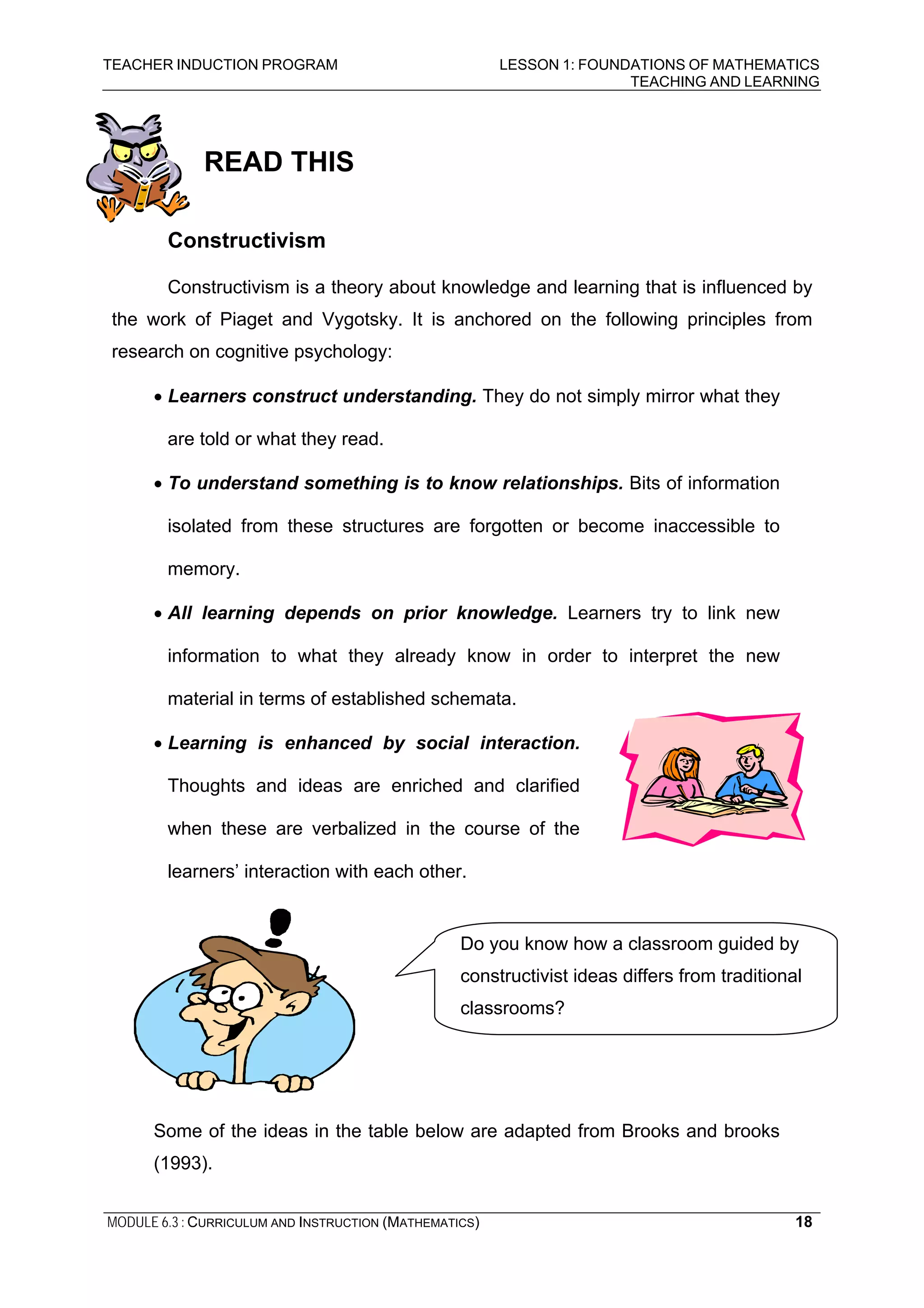 TEACHER INDUCTION PROGRAM LESSON 1: FOUNDATIONS OF MATHEMATICS
TEACHING AND LEARNING
MODULE 6.3 : CURRICULUM AND INSTRUCTION (MATHEMATICS) 18
READ THIS
Constructivism
Constructivism is a theory about knowledge and learning that is influenced by
the work of Piaget and Vygotsky. It is anchored on the following principles from
research on cognitive psychology:
• Learners construct understanding. They do not simply mirror what they
are told or what they read.
• To understand something is to know relationships. Bits of information
isolated from these structures are forgotten or become inaccessible to
memory.
• All learning depends on prior knowledge. Learners try to link new
information to what they already know in order to interpret the new
material in terms of established schemata.
• Learning is enhanced by social interaction.
Thoughts and ideas are enriched and clarified
when these are verbalized in the course of the
learners’ interaction with each other.
Some of the ideas in the table below are adapted from Brooks and brooks
(1993).
Do you know how a classroom guided by
constructivist ideas differs from traditional
classrooms?
 