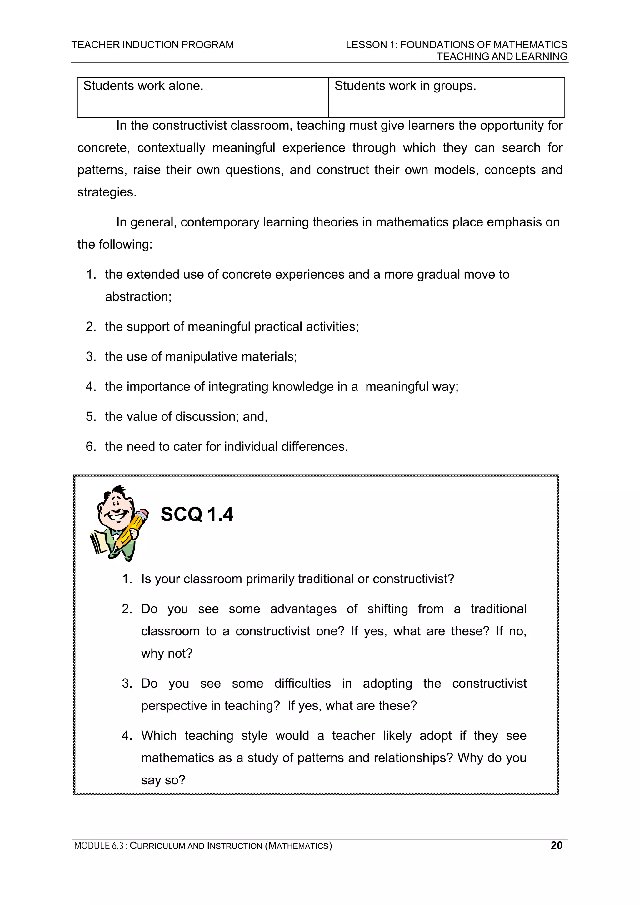 TEACHER INDUCTION PROGRAM LESSON 1: FOUNDATIONS OF MATHEMATICS
TEACHING AND LEARNING
MODULE 6.3 : CURRICULUM AND INSTRUCTION (MATHEMATICS) 20
Students work alone. Students work in groups.
In the constructivist classroom, teaching must give learners the opportunity for
concrete, contextually meaningful experience through which they can search for
patterns, raise their own questions, and construct their own models, concepts and
strategies.
In general, contemporary learning theories in mathematics place emphasis on
the following:
1. the extended use of concrete experiences and a more gradual move to
abstraction;
2. the support of meaningful practical activities;
3. the use of manipulative materials;
4. the importance of integrating knowledge in a meaningful way;
5. the value of discussion; and,
6. the need to cater for individual differences.
SCQ 1.4
1. Is your classroom primarily traditional or constructivist?
2. Do you see some advantages of shifting from a traditional
classroom to a constructivist one? If yes, what are these? If no,
why not?
3. Do you see some difficulties in adopting the constructivist
perspective in teaching? If yes, what are these?
4. Which teaching style would a teacher likely adopt if they see
mathematics as a study of patterns and relationships? Why do you
say so?
 