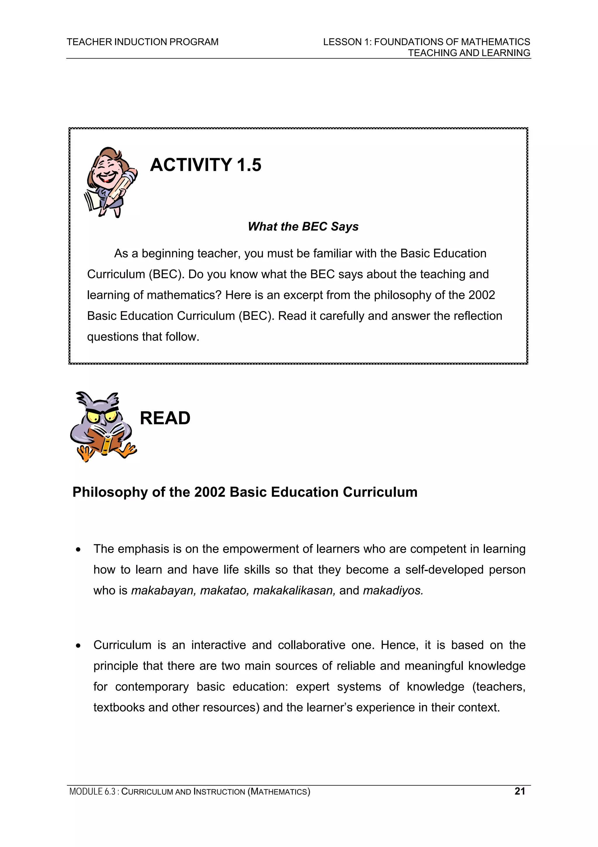 TEACHER INDUCTION PROGRAM LESSON 1: FOUNDATIONS OF MATHEMATICS
TEACHING AND LEARNING
MODULE 6.3 : CURRICULUM AND INSTRUCTION (MATHEMATICS) 21
READ
Philosophy of the 2002 Basic Education Curriculum
• The emphasis is on the empowerment of learners who are competent in learning
how to learn and have life skills so that they become a self-developed person
who is makabayan, makatao, makakalikasan, and makadiyos.
• Curriculum is an interactive and collaborative one. Hence, it is based on the
principle that there are two main sources of reliable and meaningful knowledge
for contemporary basic education: expert systems of knowledge (teachers,
textbooks and other resources) and the learner’s experience in their context.
ACTIVITY 1.5
What the BEC Says
As a beginning teacher, you must be familiar with the Basic Education
Curriculum (BEC). Do you know what the BEC says about the teaching and
learning of mathematics? Here is an excerpt from the philosophy of the 2002
Basic Education Curriculum (BEC). Read it carefully and answer the reflection
questions that follow.
 