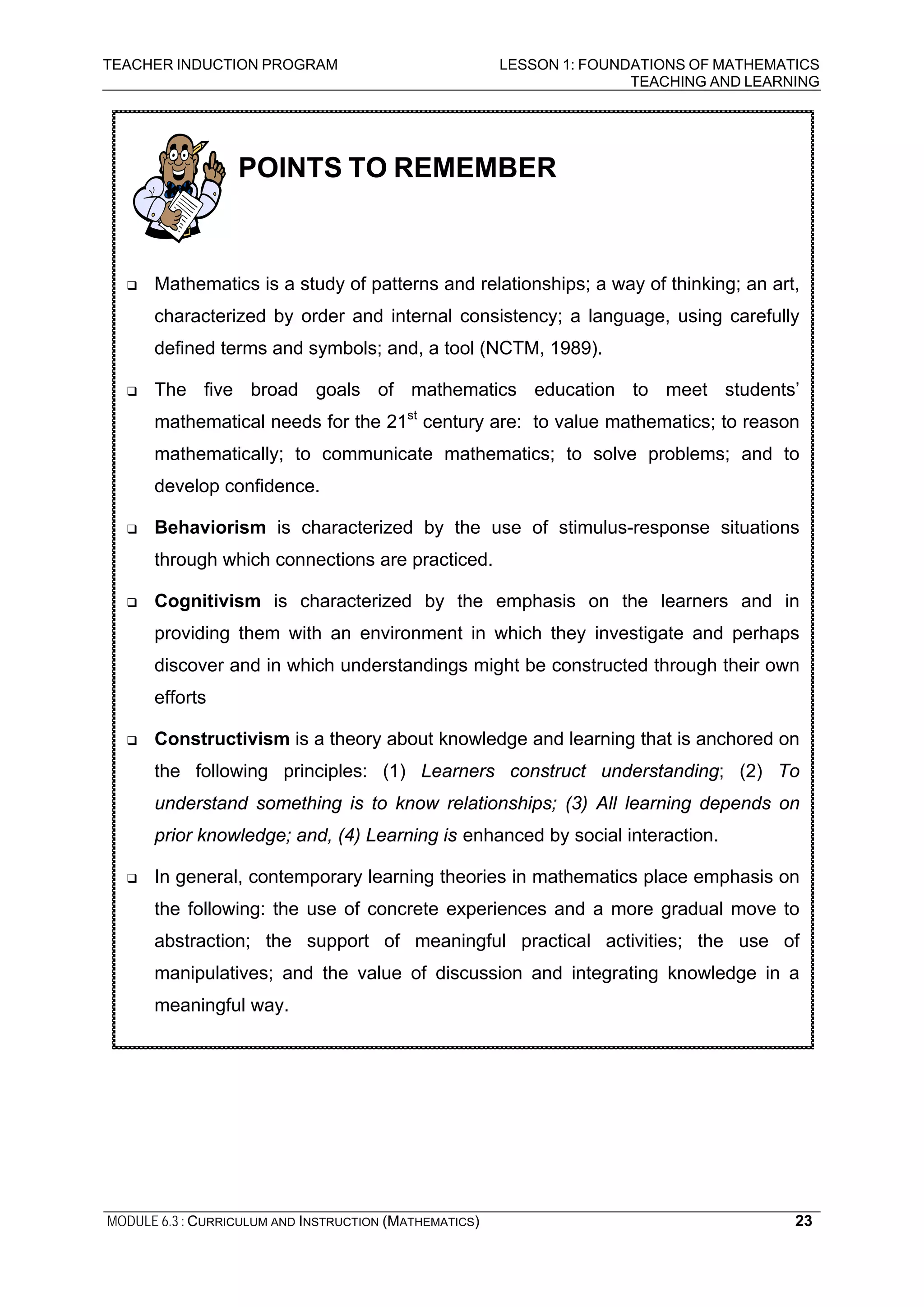 TEACHER INDUCTION PROGRAM LESSON 1: FOUNDATIONS OF MATHEMATICS
TEACHING AND LEARNING
MODULE 6.3 : CURRICULUM AND INSTRUCTION (MATHEMATICS)
POINTS TO REMEMBER
Mathematics is a study of patterns and relationships; a way of thinking; an art,
characterized by order and internal consistency; a language, using carefully
defined terms and symbols; and, a tool (NCTM, 1989).
The five broad goals of mathematics education to meet students’
mathematical needs for the 21st
century are: to value mathematics; to reason
mathematically; to communicate mathematics; to solve problems; and to
develop confidence.
Behaviorism is characterized by the use of stimulus-response situations
through which connections are practiced.
Cognitivism is characterized by the emphasis on the learners and in
providing them with an environment in which they investigate and perhaps
discover and in which understandings might be constructed through their own
efforts
Constructivism is a theory about knowledge and learning that is anchored on
the following principles: (1) Learners construct understanding; (2) To
understand something is to know relationships; (3) All learning depends on
prior knowledge; and, (4) Learning is enhanced by social interaction.
In general, contemporary learning theories in mathematics place emphasis on
the following: the use of concrete experiences and a more gradual move to
abstraction; the support of meaningful practical activities; the use of
manipulatives; and the value of discussion and integrating knowledge in a
meaningful way.
23
 