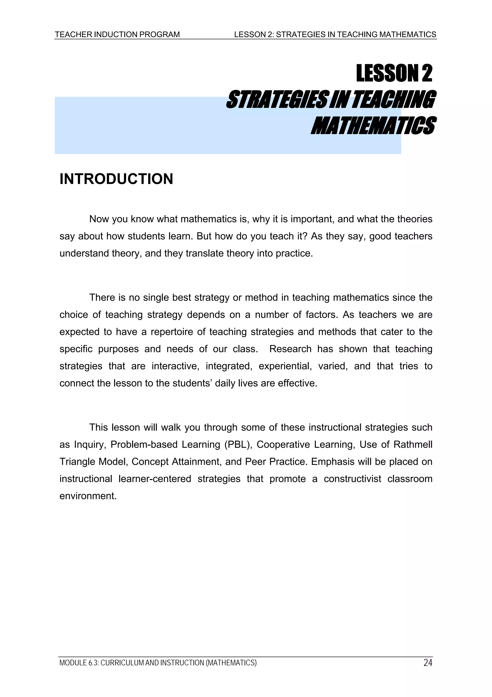 TEACHER INDUCTION PROGRAM LESSON 2: STRATEGIES IN TEACHING MATHEMATICS
LESSON2
STRATEGIESINTEACHING
MATHEMATICS
INTRODUCTION
Now you know what mathematics is, why it is important, and what the theories
say about how students learn. But how do you teach it? As they say, good teachers
understand theory, and they translate theory into practice.
There is no single best strategy or method in teaching mathematics since the
choice of teaching strategy depends on a number of factors. As teachers we are
expected to have a repertoire of teaching strategies and methods that cater to the
specific purposes and needs of our class. Research has shown that teaching
strategies that are interactive, integrated, experiential, varied, and that tries to
connect the lesson to the students’ daily lives are effective.
This lesson will walk you through some of these instructional strategies such
as Inquiry, Problem-based Learning (PBL), Cooperative Learning, Use of Rathmell
Triangle Model, Concept Attainment, and Peer Practice. Emphasis will be placed on
instructional learner-centered strategies that promote a constructivist classroom
environment.
MODULE 6.3: CURRICULUM AND INSTRUCTION (MATHEMATICS) 24
 