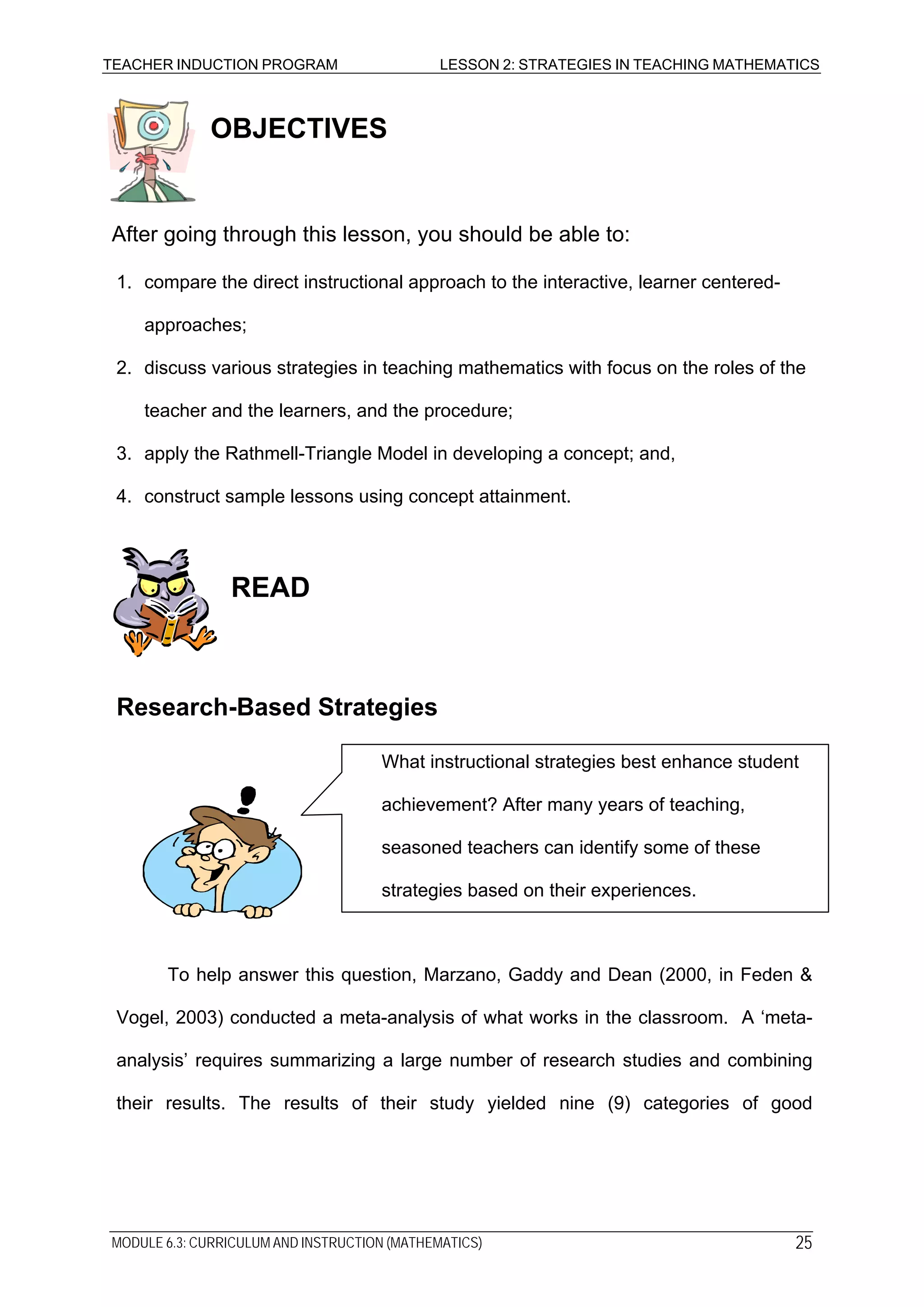 TEACHER INDUCTION PROGRAM LESSON 2: STRATEGIES IN TEACHING MATHEMATICS
OBJECTIVES
After going through this lesson, you should be able to:
1. compare the direct instructional approach to the interactive, learner centered-
approaches;
2. discuss various strategies in teaching mathematics with focus on the roles of the
teacher and the learners, and the procedure;
3. apply the Rathmell-Triangle Model in developing a concept; and,
4. construct sample lessons using concept attainment.
READ
Research-Based Strategies
What instructional strategies best enhance student
achievement? After many years of teaching,
seasoned teachers can identify some of these
strategies based on their experiences.
To help answer this question, Marzano, Gaddy and Dean (2000, in Feden &
Vogel, 2003) conducted a meta-analysis of what works in the classroom. A ‘meta-
analysis’ requires summarizing a large number of research studies and combining
their results. The results of their study yielded nine (9) categories of good
MODULE 6.3: CURRICULUM AND INSTRUCTION (MATHEMATICS) 25
 
