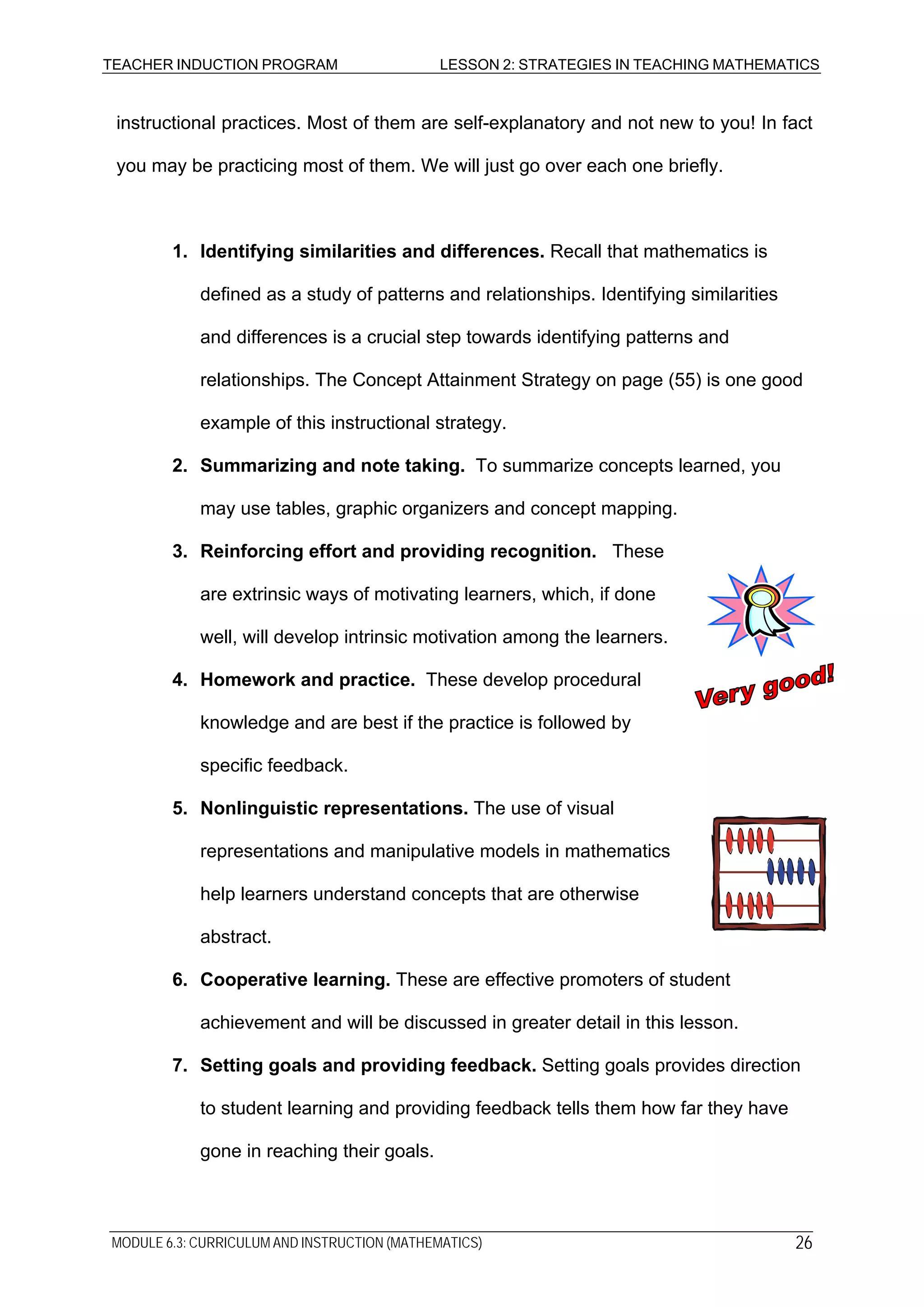 TEACHER INDUCTION PROGRAM LESSON 2: STRATEGIES IN TEACHING MATHEMATICS
instructional practices. Most of them are self-explanatory and not new to you! In fact
you may be practicing most of them. We will just go over each one briefly.
1. Identifying similarities and differences. Recall that mathematics is
defined as a study of patterns and relationships. Identifying similarities
and differences is a crucial step towards identifying patterns and
relationships. The Concept Attainment Strategy on page (55) is one good
example of this instructional strategy.
2. Summarizing and note taking. To summarize concepts learned, you
may use tables, graphic organizers and concept mapping.
3. Reinforcing effort and providing recognition. These
are extrinsic ways of motivating learners, which, if done
well, will develop intrinsic motivation among the learners.
4. Homework and practice. These develop procedural
knowledge and are best if the practice is followed by
specific feedback.
5. Nonlinguistic representations. The use of visual
representations and manipulative models in mathematics
help learners understand concepts that are otherwise
abstract.
6. Cooperative learning. These are effective promoters of student
achievement and will be discussed in greater detail in this lesson.
7. Setting goals and providing feedback. Setting goals provides direction
to student learning and providing feedback tells them how far they have
gone in reaching their goals.
MODULE 6.3: CURRICULUM AND INSTRUCTION (MATHEMATICS) 26
 