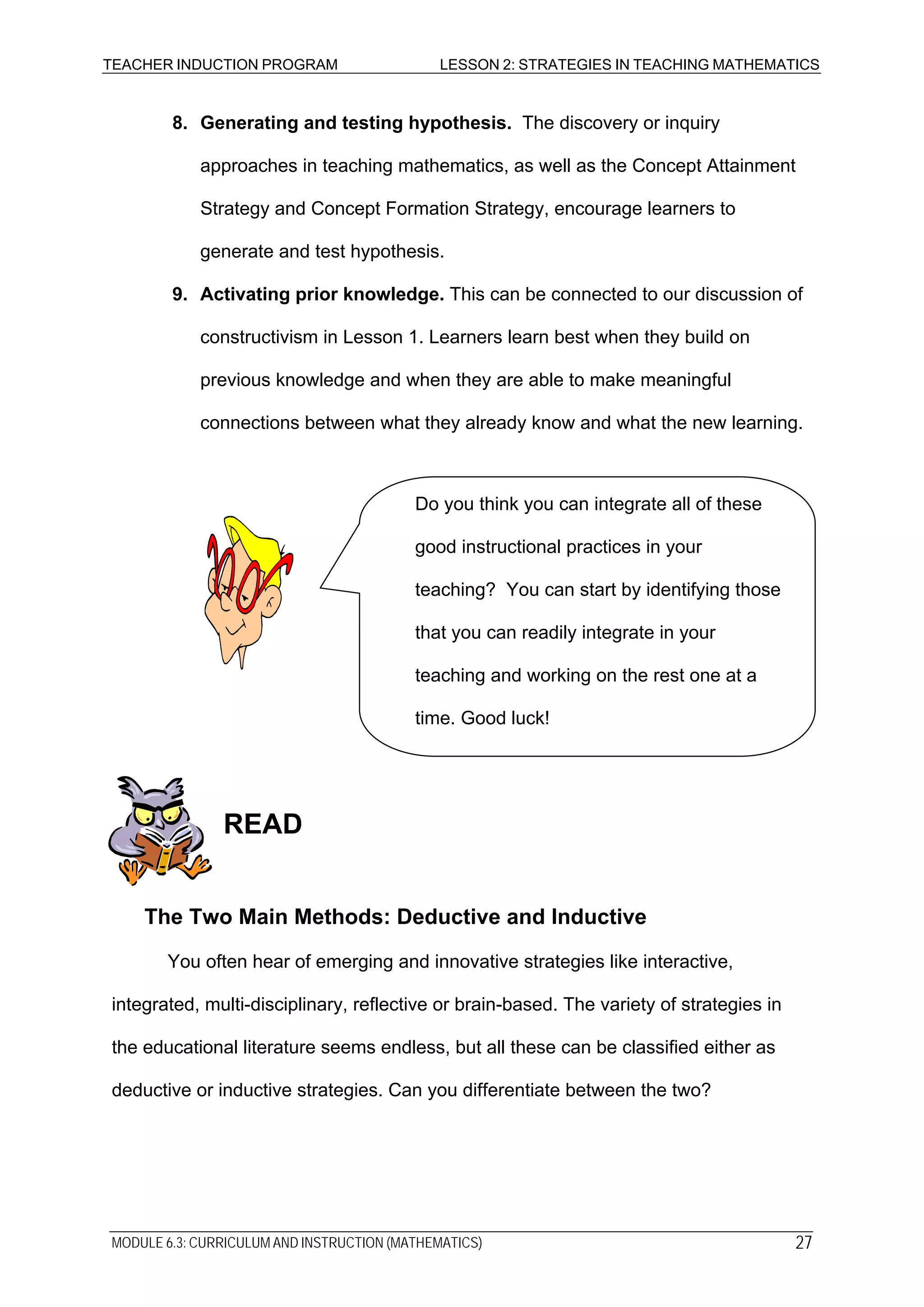 TEACHER INDUCTION PROGRAM LESSON 2: STRATEGIES IN TEACHING MATHEMATICS
8. Generating and testing hypothesis. The discovery or inquiry
approaches in teaching mathematics, as well as the Concept Attainment
Strategy and Concept Formation Strategy, encourage learners to
generate and test hypothesis.
9. Activating prior knowledge. This can be connected to our discussion of
constructivism in Lesson 1. Learners learn best when they build on
previous knowledge and when they are able to make meaningful
connections between what they already know and what the new learning.
Do you think you can integrate all of these
good instructional practices in your
teaching? You can start by identifying those
that you can readily integrate in your
teaching and working on the rest one at a
time. Good luck!
READ
The Two Main Methods: Deductive and Inductive
You often hear of emerging and innovative strategies like interactive,
integrated, multi-disciplinary, reflective or brain-based. The variety of strategies in
the educational literature seems endless, but all these can be classified either as
deductive or inductive strategies. Can you differentiate between the two?
MODULE 6.3: CURRICULUM AND INSTRUCTION (MATHEMATICS) 27
 